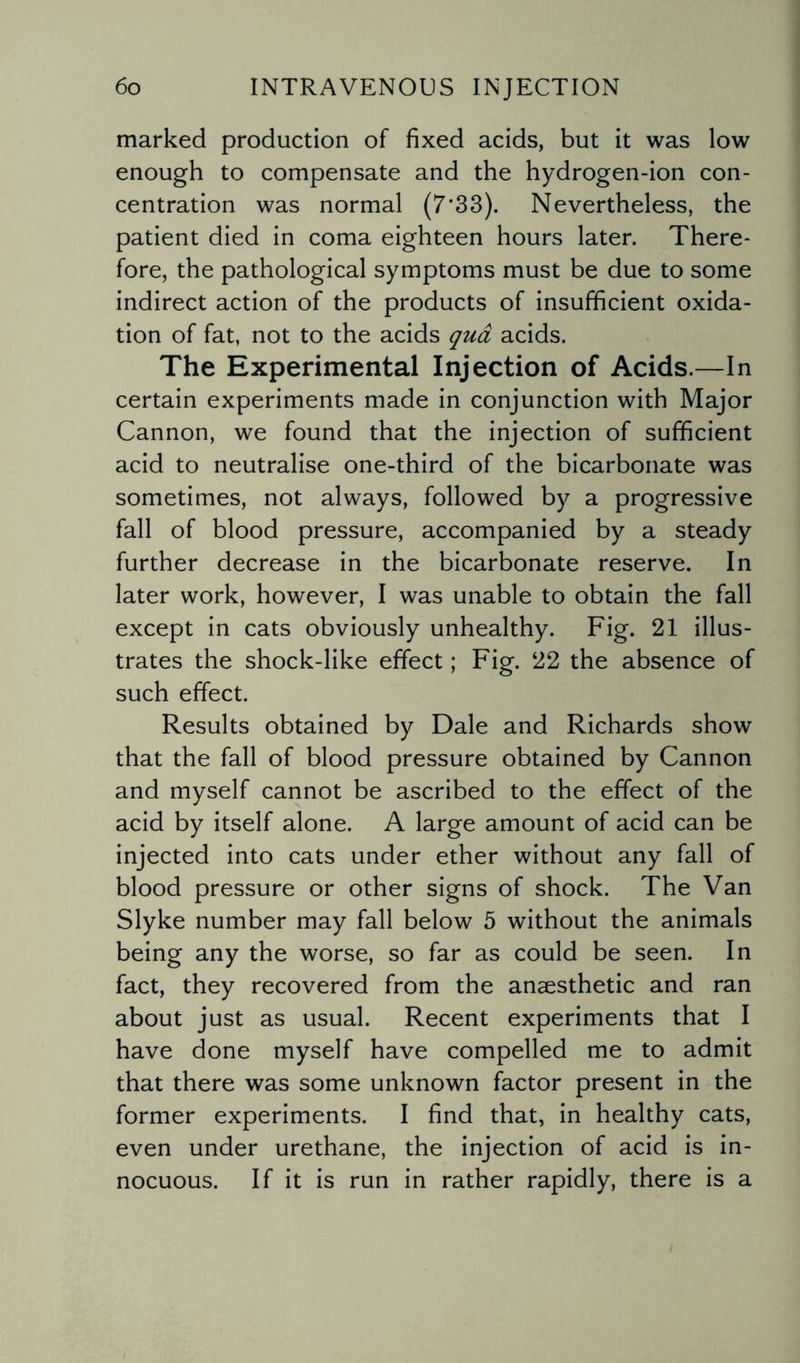 marked production of fixed acids, but it was low enough to compensate and the hydrogen-ion con¬ centration was normal (7*33). Nevertheless, the patient died in coma eighteen hours later. There¬ fore, the pathological symptoms must be due to some indirect action of the products of insufficient oxida¬ tion of fat, not to the acids qua acids. The Experimental Injection of Acids.—In certain experiments made in conjunction with Major Cannon, we found that the injection of sufficient acid to neutralise one-third of the bicarbonate was sometimes, not always, followed by a progressive fall of blood pressure, accompanied by a steady further decrease in the bicarbonate reserve. In later work, however, I was unable to obtain the fall except in cats obviously unhealthy. Fig. 21 illus¬ trates the shock-like effect; Fig. 22 the absence of such effect. Results obtained by Dale and Richards show that the fall of blood pressure obtained by Cannon and myself cannot be ascribed to the effect of the acid by itself alone. A large amount of acid can be injected into cats under ether without any fall of blood pressure or other signs of shock. The Van Slyke number may fall below 5 without the animals being any the worse, so far as could be seen. In fact, they recovered from the anaesthetic and ran about just as usual. Recent experiments that I have done myself have compelled me to admit that there was some unknown factor present in the former experiments. I find that, in healthy cats, even under urethane, the injection of acid is in¬ nocuous. If it is run in rather rapidly, there is a