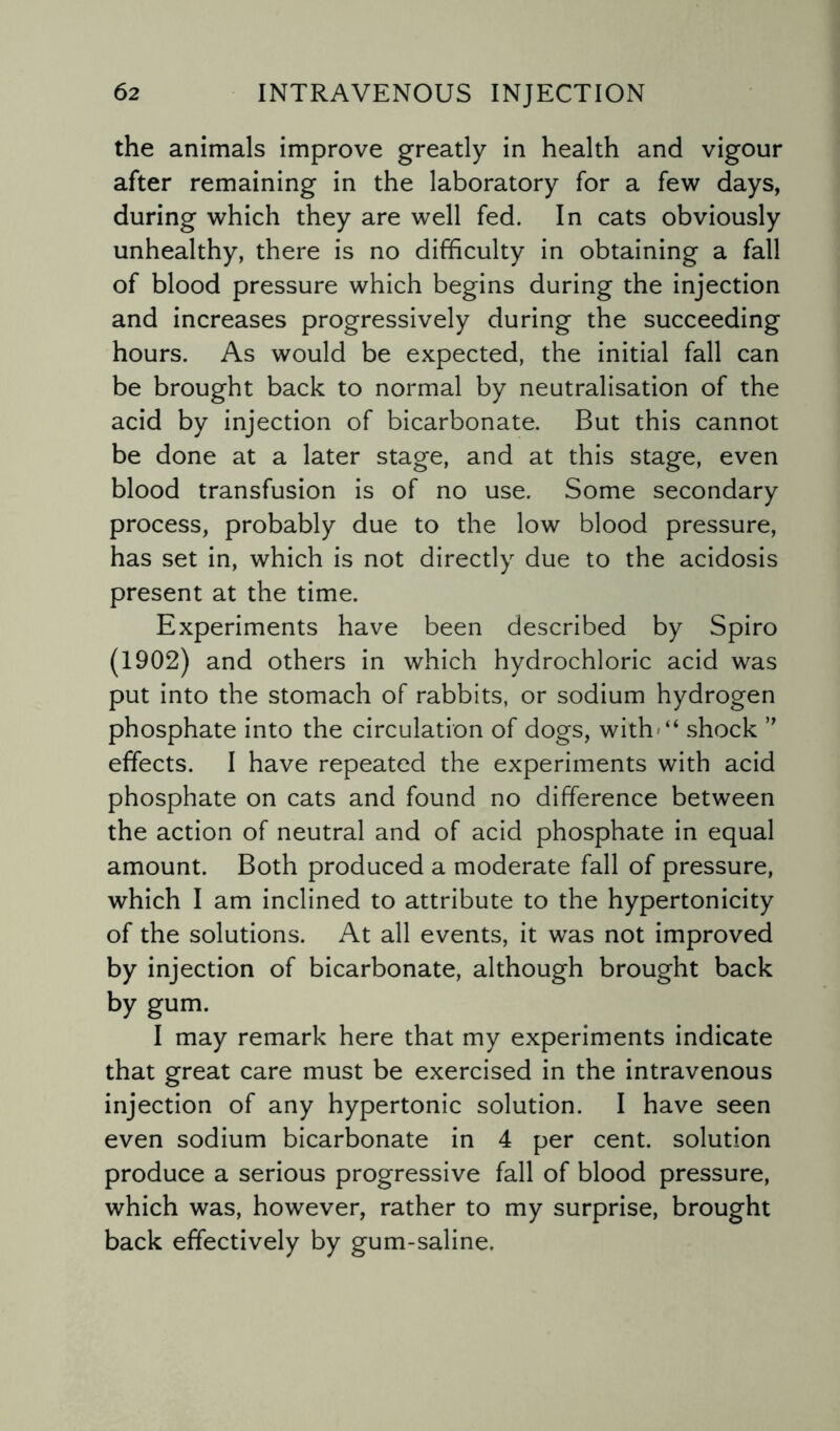 the animals improve greatly in health and vigour after remaining in the laboratory for a few days, during which they are well fed. In cats obviously unhealthy, there is no difficulty in obtaining a fall of blood pressure which begins during the injection and increases progressively during the succeeding hours. As would be expected, the initial fall can be brought back to normal by neutralisation of the acid by injection of bicarbonate. But this cannot be done at a later stage, and at this stage, even blood transfusion is of no use. Some secondary process, probably due to the low blood pressure, has set in, which is not directly due to the acidosis present at the time. Experiments have been described by Spiro (1902) and others in which hydrochloric acid was put into the stomach of rabbits, or sodium hydrogen phosphate into the circulation of dogs, with'“ shock ” effects. I have repeated the experiments with acid phosphate on cats and found no difference between the action of neutral and of acid phosphate in equal amount. Both produced a moderate fall of pressure, which I am inclined to attribute to the hypertonicity of the solutions. At all events, it was not improved by injection of bicarbonate, although brought back by gum. I may remark here that my experiments indicate that great care must be exercised in the intravenous injection of any hypertonic solution. I have seen even sodium bicarbonate in 4 per cent, solution produce a serious progressive fall of blood pressure, which was, however, rather to my surprise, brought back effectively by gum-saline.
