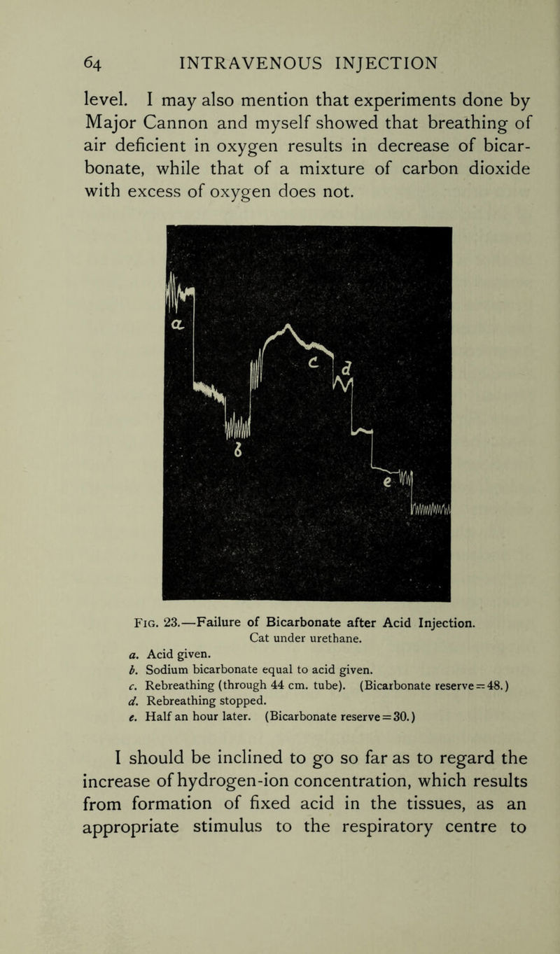level. I may also mention that experiments done by Major Cannon and myself showed that breathing of air deficient in oxygen results in decrease of bicar¬ bonate, while that of a mixture of carbon dioxide with excess of oxygen does not. Fig. 23.—Failure of Bicarbonate after Acid Injection. Cat under urethane. a. Acid given. b. Sodium bicarbonate equal to acid given. c. Rebreathing (through 44 cm. tube). (Bicarbonate reserve-48.) d. Rebreathing stopped. e. Half an hour later. (Bicarbonate reserve = 30.) I should be inclined to go so far as to regard the increase of hydrogen-ion concentration, which results from formation of fixed acid in the tissues, as an appropriate stimulus to the respiratory centre to