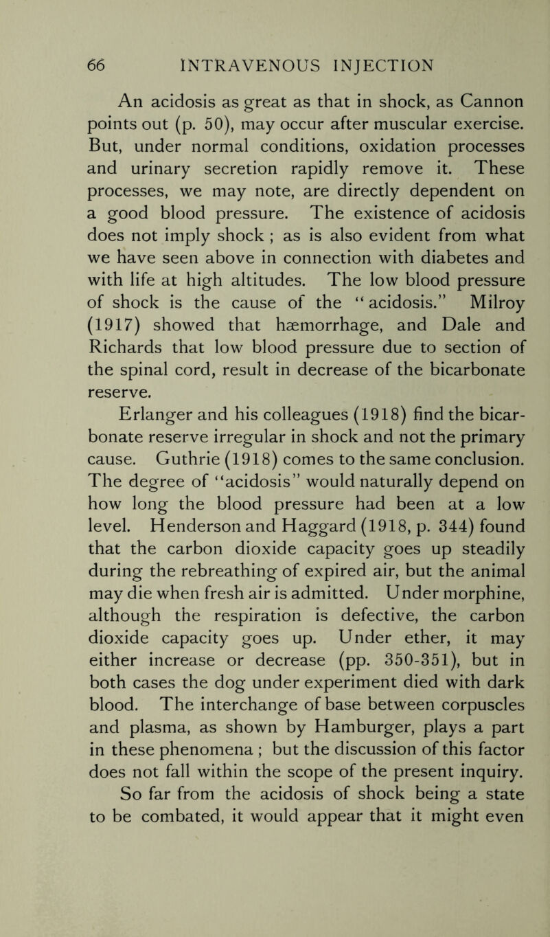 An acidosis as great as that in shock, as Cannon points out (p. 50), may occur after muscular exercise. But, under normal conditions, oxidation processes and urinary secretion rapidly remove it. These processes, we may note, are directly dependent on a good blood pressure. The existence of acidosis does not imply shock ; as is also evident from what we have seen above in connection with diabetes and with life at high altitudes. The low blood pressure of shock is the cause of the “ acidosis.” Milroy (1917) showed that haemorrhage, and Dale and Richards that low blood pressure due to section of the spinal cord, result in decrease of the bicarbonate reserve. Erlanger and his colleagues (1918) find the bicar¬ bonate reserve irregular in shock and not the primary cause. Guthrie (1918) comes to the same conclusion. The degree of “acidosis” would naturally depend on how long the blood pressure had been at a low level. Henderson and Haggard (1918, p. 344) found that the carbon dioxide capacity goes up steadily during the rebreathing of expired air, but the animal may die when fresh air is admitted. Under morphine, although the respiration is defective, the carbon dioxide capacity goes up. Under ether, it may either increase or decrease (pp. 350-351), but in both cases the dog under experiment died with dark blood. The interchange of base between corpuscles and plasma, as shown by Hamburger, plays a part in these phenomena ; but the discussion of this factor does not fall within the scope of the present inquiry. So far from the acidosis of shock being a state to be combated, it would appear that it might even