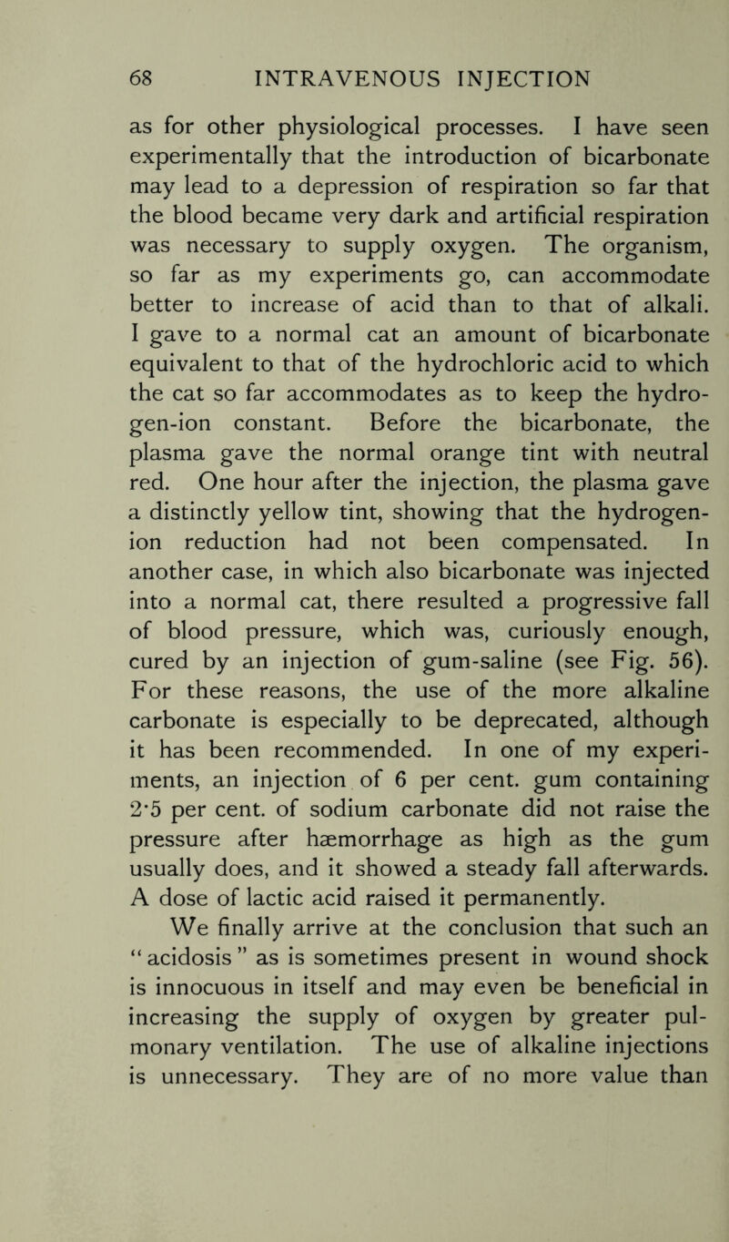 as for other physiological processes. I have seen experimentally that the introduction of bicarbonate may lead to a depression of respiration so far that the blood became very dark and artificial respiration was necessary to supply oxygen. The organism, so far as my experiments go, can accommodate better to increase of acid than to that of alkali. I gave to a normal cat an amount of bicarbonate equivalent to that of the hydrochloric acid to which the cat so far accommodates as to keep the hydro¬ gen-ion constant. Before the bicarbonate, the plasma gave the normal orange tint with neutral red. One hour after the injection, the plasma gave a distinctly yellow tint, showing that the hydrogen- ion reduction had not been compensated. In another case, in which also bicarbonate was injected into a normal cat, there resulted a progressive fall of blood pressure, which was, curiously enough, cured by an injection of gum-saline (see Fig. 56). For these reasons, the use of the more alkaline carbonate is especially to be deprecated, although it has been recommended. In one of my experi¬ ments, an injection of 6 per cent, gum containing 2*5 per cent, of sodium carbonate did not raise the pressure after haemorrhage as high as the gum usually does, and it showed a steady fall afterwards. A dose of lactic acid raised it permanently. We finally arrive at the conclusion that such an “ acidosis ” as is sometimes present in wound shock is innocuous in itself and may even be beneficial in increasing the supply of oxygen by greater pul¬ monary ventilation. The use of alkaline injections is unnecessary. They are of no more value than