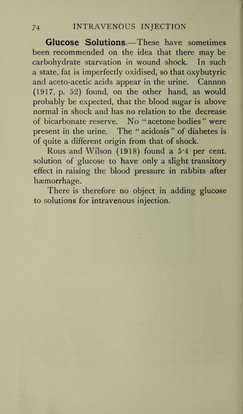 Glucose Solutions.—These have sometimes been recommended on the idea that there may be carbohydrate starvation in wound shock. In such a state, fat is imperfectly oxidised, so that oxybutyric and aceto-acetic acids appear in the urine. Cannon (1917, p. 52) found, on the other hand, as would probably be expected, that the blood sugar is above normal in shock and has no relation to the decrease of bicarbonate reserve. No “ acetone bodies ” were present in the urine. The “ acidosis ” of diabetes is of quite a different origin from that of shock. Rous and Wilson (1918) found a 5f4 per cent, solution of glucose to have only a slight transitory effect in raising the blood pressure in rabbits after haemorrhage. There is therefore no object in adding glucose to solutions for intravenous injection.