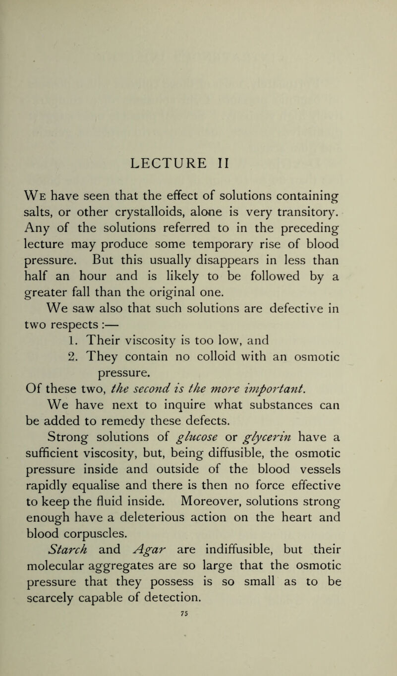 LECTURE II We have seen that the effect of solutions containing salts, or other crystalloids, alone is very transitory. Any of the solutions referred to in the preceding lecture may produce some temporary rise of blood pressure. But this usually disappears in less than half an hour and is likely to be followed by a greater fall than the original one. We saw also that such solutions are defective in two respects :— 1. Their viscosity is too low, and 2. They contain no colloid with an osmotic pressure. Of these two, the second is the more important. We have next to inquire what substances can be added to remedy these defects. Strong solutions of glucose or glycerin have a sufficient viscosity, but, being diffusible, the osmotic pressure inside and outside of the blood vessels rapidly equalise and there is then no force effective to keep the fluid inside. Moreover, solutions strong enough have a deleterious action on the heart and blood corpuscles. Starch and Agar are indiffusible, but their molecular aggregates are so large that the osmotic pressure that they possess is so small as to be scarcely capable of detection.