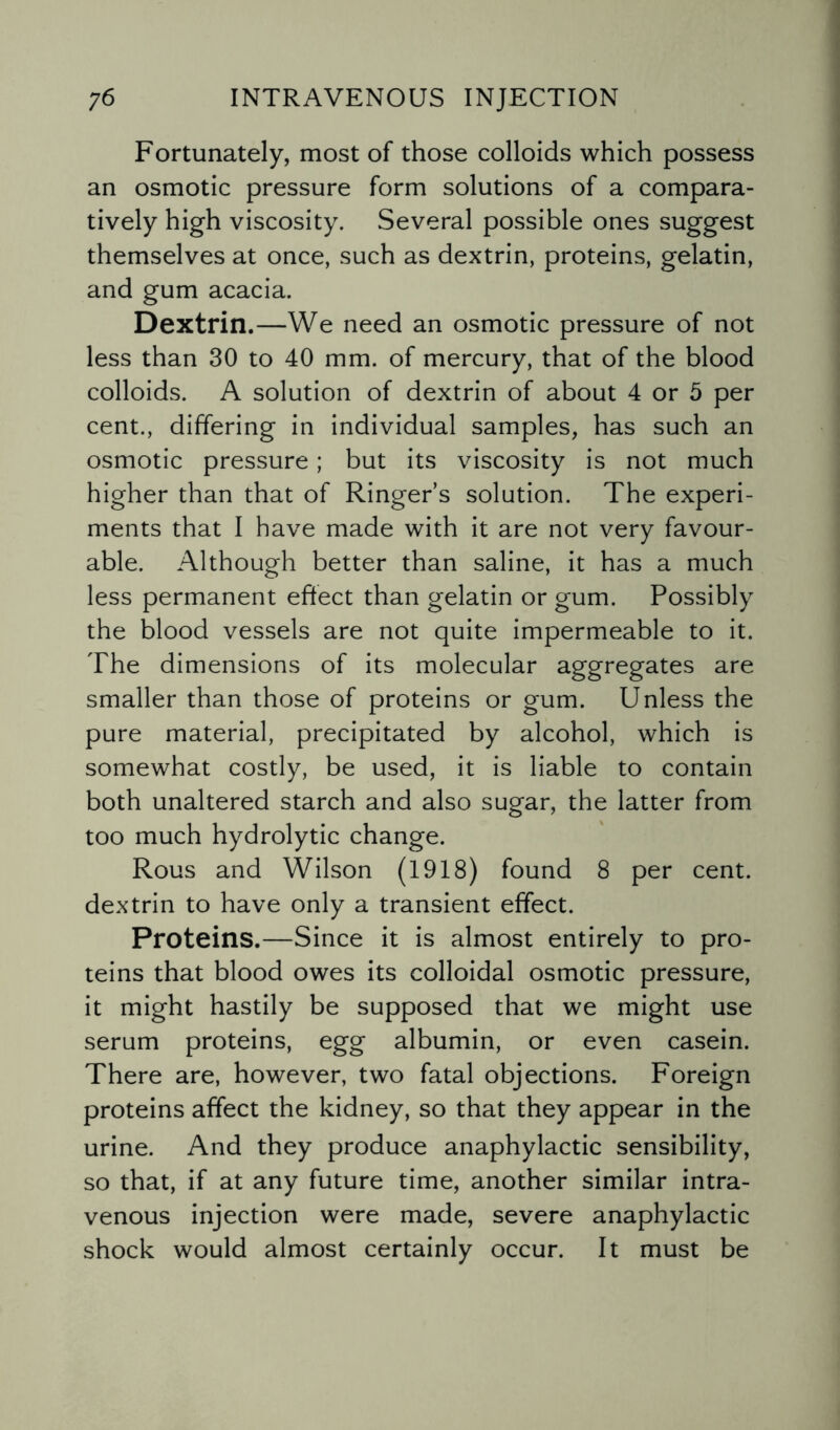 Fortunately, most of those colloids which possess an osmotic pressure form solutions of a compara¬ tively high viscosity. Several possible ones suggest themselves at once, such as dextrin, proteins, gelatin, and gum acacia. Dextrin.—We need an osmotic pressure of not less than 30 to 40 mm. of mercury, that of the blood colloids. A solution of dextrin of about 4 or 5 per cent., differing in individual samples, has such an osmotic pressure; but its viscosity is not much higher than that of Ringer’s solution. The experi¬ ments that I have made with it are not very favour¬ able. Although better than saline, it has a much less permanent effect than gelatin or gum. Possibly the blood vessels are not quite impermeable to it. The dimensions of its molecular aggregates are smaller than those of proteins or gum. Unless the pure material, precipitated by alcohol, which is somewhat costly, be used, it is liable to contain both unaltered starch and also sugar, the latter from too much hydrolytic change. Rous and Wilson (1918) found 8 per cent, dextrin to have only a transient effect. Proteins.—Since it is almost entirely to pro¬ teins that blood owes its colloidal osmotic pressure, it might hastily be supposed that we might use serum proteins, egg albumin, or even casein. There are, however, two fatal objections. Foreign proteins affect the kidney, so that they appear in the urine. And they produce anaphylactic sensibility, so that, if at any future time, another similar intra¬ venous injection were made, severe anaphylactic shock would almost certainly occur. It must be