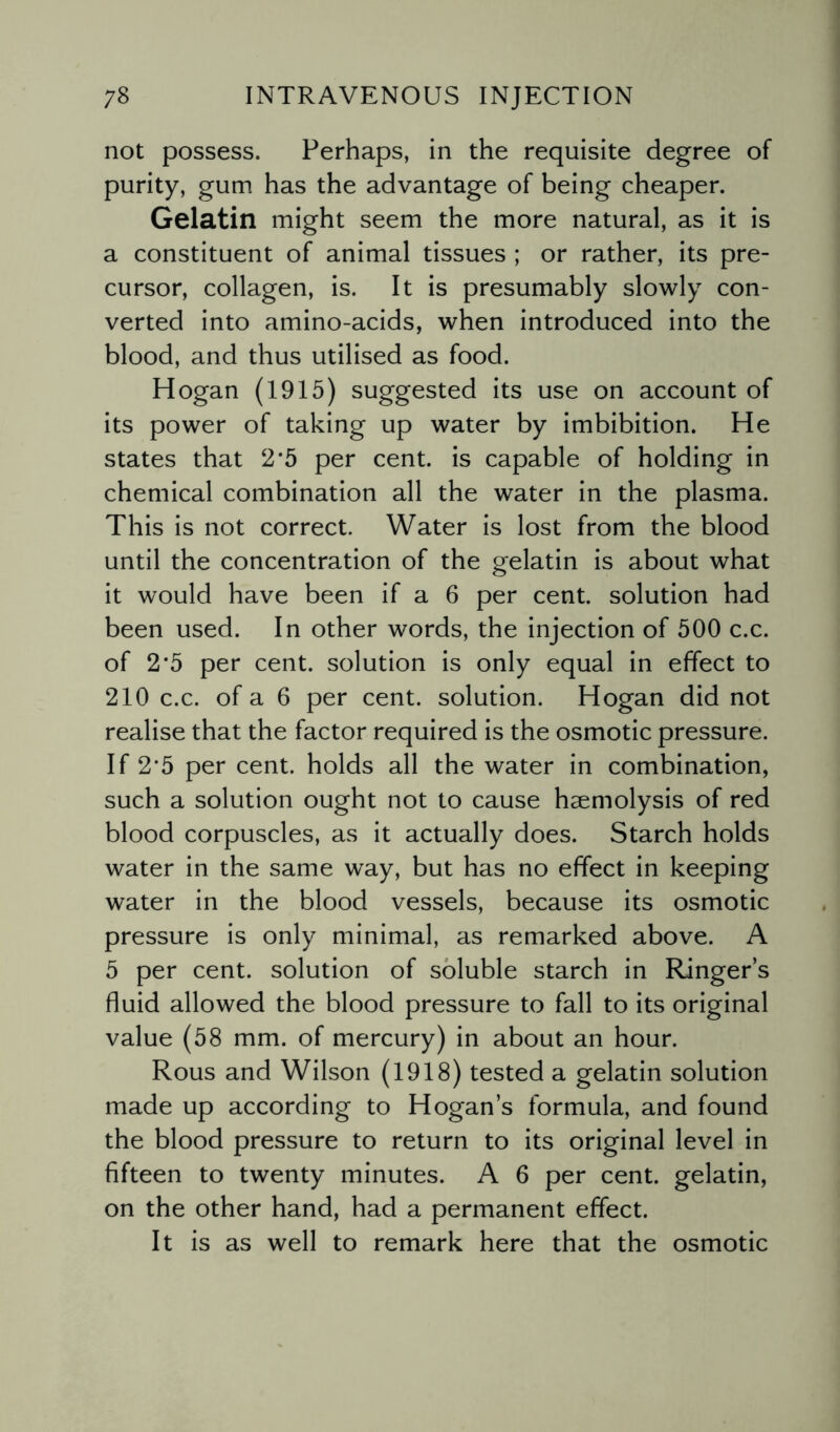 not possess. Perhaps, in the requisite degree of purity, gum has the advantage of being cheaper. Gelatin might seem the more natural, as it is a constituent of animal tissues ; or rather, its pre¬ cursor, collagen, is. It is presumably slowly con¬ verted into amino-acids, when introduced into the blood, and thus utilised as food. Hogan (1915) suggested its use on account of its power of taking up water by imbibition. He states that 2*5 per cent, is capable of holding in chemical combination all the water in the plasma. This is not correct. Water is lost from the blood until the concentration of the gelatin is about what it would have been if a 6 per cent, solution had been used. In other words, the injection of 500 c.c. of 2'5 per cent, solution is only equal in effect to 210 c.c. of a 6 per cent, solution. Hogan did not realise that the factor required is the osmotic pressure. If 2*5 per cent, holds all the water in combination, such a solution ought not to cause haemolysis of red blood corpuscles, as it actually does. Starch holds water in the same way, but has no effect in keeping water in the blood vessels, because its osmotic pressure is only minimal, as remarked above. A 5 per cent, solution of soluble starch in Ringer’s fluid allowed the blood pressure to fall to its original value (58 mm. of mercury) in about an hour. Rous and Wilson (1918) tested a gelatin solution made up according to Hogan’s formula, and found the blood pressure to return to its original level in fifteen to twenty minutes. A 6 per cent, gelatin, on the other hand, had a permanent effect. It is as well to remark here that the osmotic