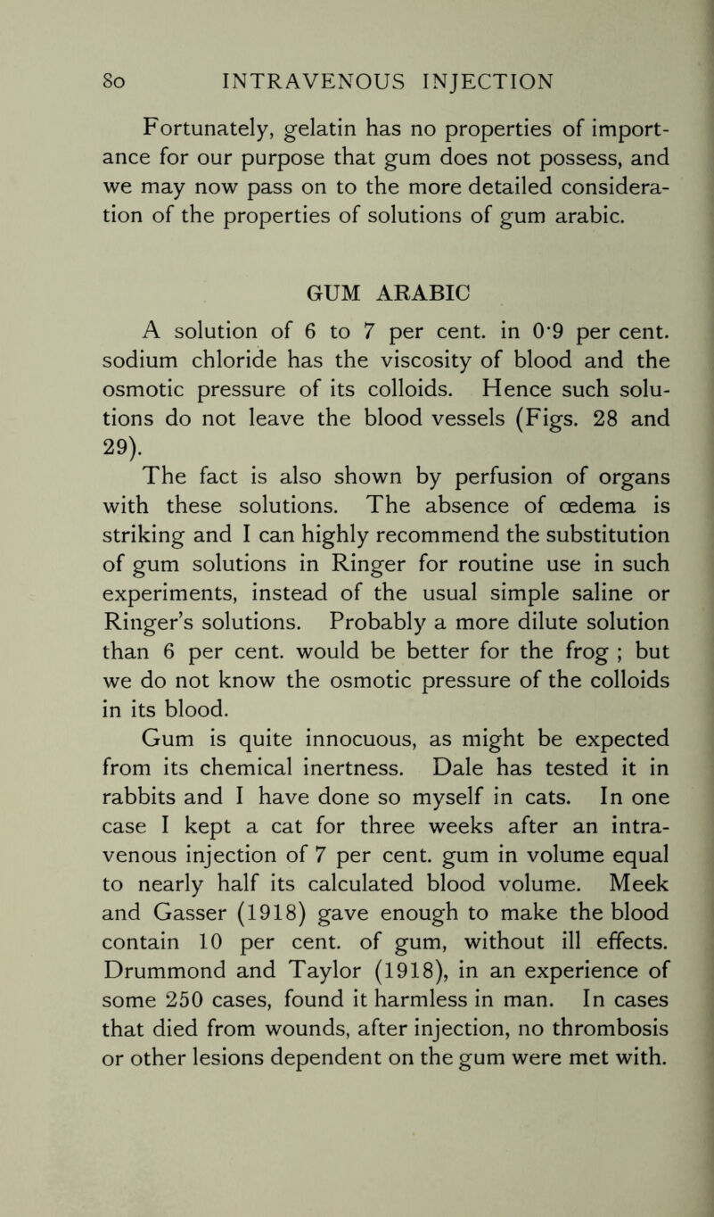 Fortunately, gelatin has no properties of import¬ ance for our purpose that gum does not possess, and we may now pass on to the more detailed considera¬ tion of the properties of solutions of gum arabic. GUM ARABIC A solution of 6 to 7 per cent, in 0*9 per cent, sodium chloride has the viscosity of blood and the osmotic pressure of its colloids. Hence such solu¬ tions do not leave the blood vessels (Figs. 28 and 29). The fact is also shown by perfusion of organs with these solutions. The absence of oedema is striking and I can highly recommend the substitution of gum solutions in Ringer for routine use in such experiments, instead of the usual simple saline or Ringers solutions. Probably a more dilute solution than 6 per cent, would be better for the frog ; but we do not know the osmotic pressure of the colloids in its blood. Gum is quite innocuous, as might be expected from its chemical inertness. Dale has tested it in rabbits and I have done so myself in cats. In one case I kept a cat for three weeks after an intra¬ venous injection of 7 per cent, gum in volume equal to nearly half its calculated blood volume. Meek and Gasser (1918) gave enough to make the blood contain 10 per cent, of gum, without ill effects. Drummond and Taylor (1918), in an experience of some 250 cases, found it harmless in man. In cases that died from wounds, after injection, no thrombosis or other lesions dependent on the gum were met with.