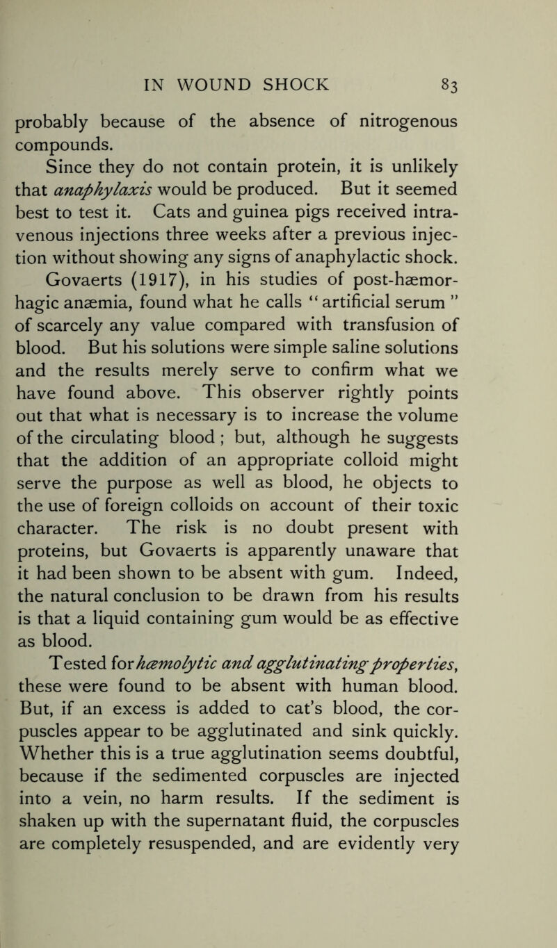 probably because of the absence of nitrogenous compounds. Since they do not contain protein, it is unlikely that anaphylaxis would be produced. But it seemed best to test it. Cats and guinea pigs received intra¬ venous injections three weeks after a previous injec¬ tion without showing any signs of anaphylactic shock. Govaerts (1917), in his studies of post-haemor- hagic anaemia, found what he calls “ artificial serum ” of scarcely any value compared with transfusion of blood. But his solutions were simple saline solutions and the results merely serve to confirm what we have found above. This observer rightly points out that what is necessary is to increase the volume of the circulating blood ; but, although he suggests that the addition of an appropriate colloid might serve the purpose as well as blood, he objects to the use of foreign colloids on account of their toxic character. The risk is no doubt present with proteins, but Govaerts is apparently unaware that it had been shown to be absent with gum. Indeed, the natural conclusion to be drawn from his results is that a liquid containing gum would be as effective as blood. Tested for hczmolytic and agglutinatingproperties, these were found to be absent with human blood. But, if an excess is added to cats blood, the cor¬ puscles appear to be agglutinated and sink quickly. Whether this is a true agglutination seems doubtful, because if the sedimented corpuscles are injected into a vein, no harm results. If the sediment is shaken up with the supernatant fluid, the corpuscles are completely resuspended, and are evidently very