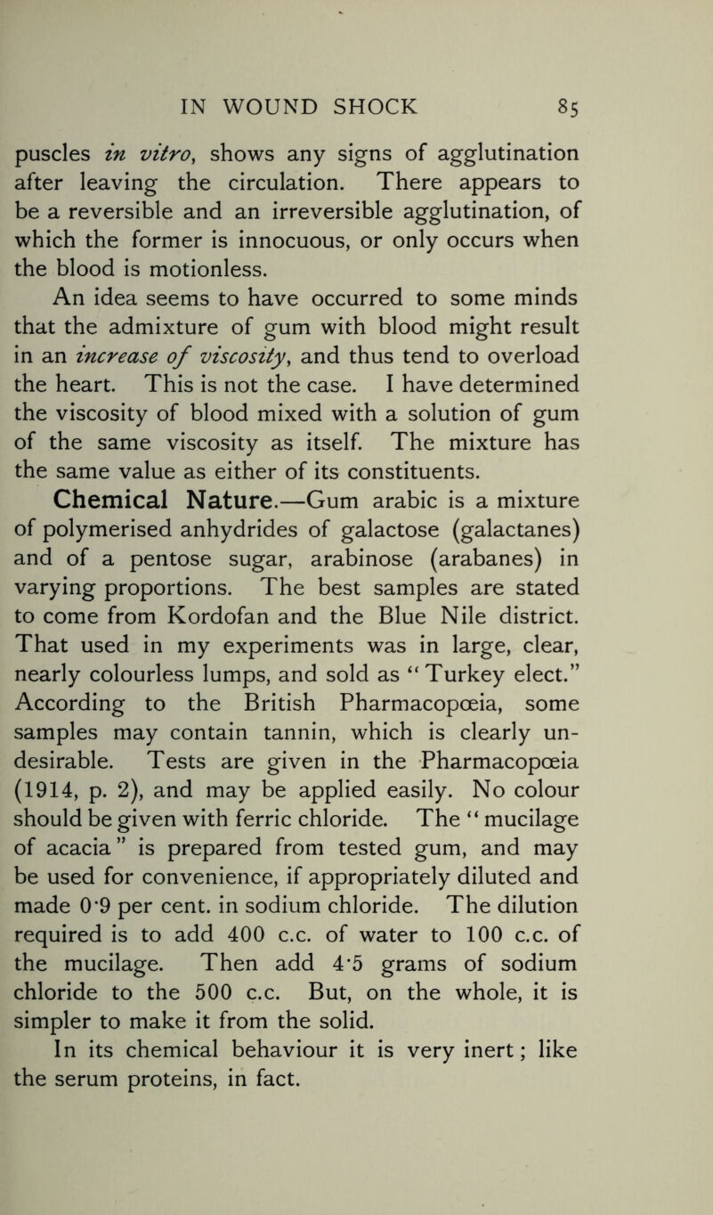 puscles in vitro, shows any signs of agglutination after leaving the circulation. There appears to be a reversible and an irreversible agglutination, of which the former is innocuous, or only occurs when the blood is motionless. An idea seems to have occurred to some minds that the admixture of gum with blood might result in an increase of viscosity, and thus tend to overload the heart. This is not the case. I have determined the viscosity of blood mixed with a solution of gum of the same viscosity as itself. The mixture has the same value as either of its constituents. Chemical Nature.—Gum arabic is a mixture of polymerised anhydrides of galactose (galactanes) and of a pentose sugar, arabinose (arabanes) in varying proportions. The best samples are stated to come from Kordofan and the Blue Nile district. That used in my experiments was in large, clear, nearly colourless lumps, and sold as “ Turkey elect.” According to the British Pharmacopoeia, some samples may contain tannin, which is clearly un¬ desirable. Tests are given in the Pharmacopoeia (1914, p. 2), and may be applied easily. No colour should be given with ferric chloride. The “ mucilage of acacia ” is prepared from tested gum, and may be used for convenience, if appropriately diluted and made 0*9 per cent, in sodium chloride. The dilution required is to add 400 c.c. of water to 100 c.c. of the mucilage. Then add 4*5 grams of sodium chloride to the 500 c.c. But, on the whole, it is simpler to make it from the solid. In its chemical behaviour it is very inert; like the serum proteins, in fact.