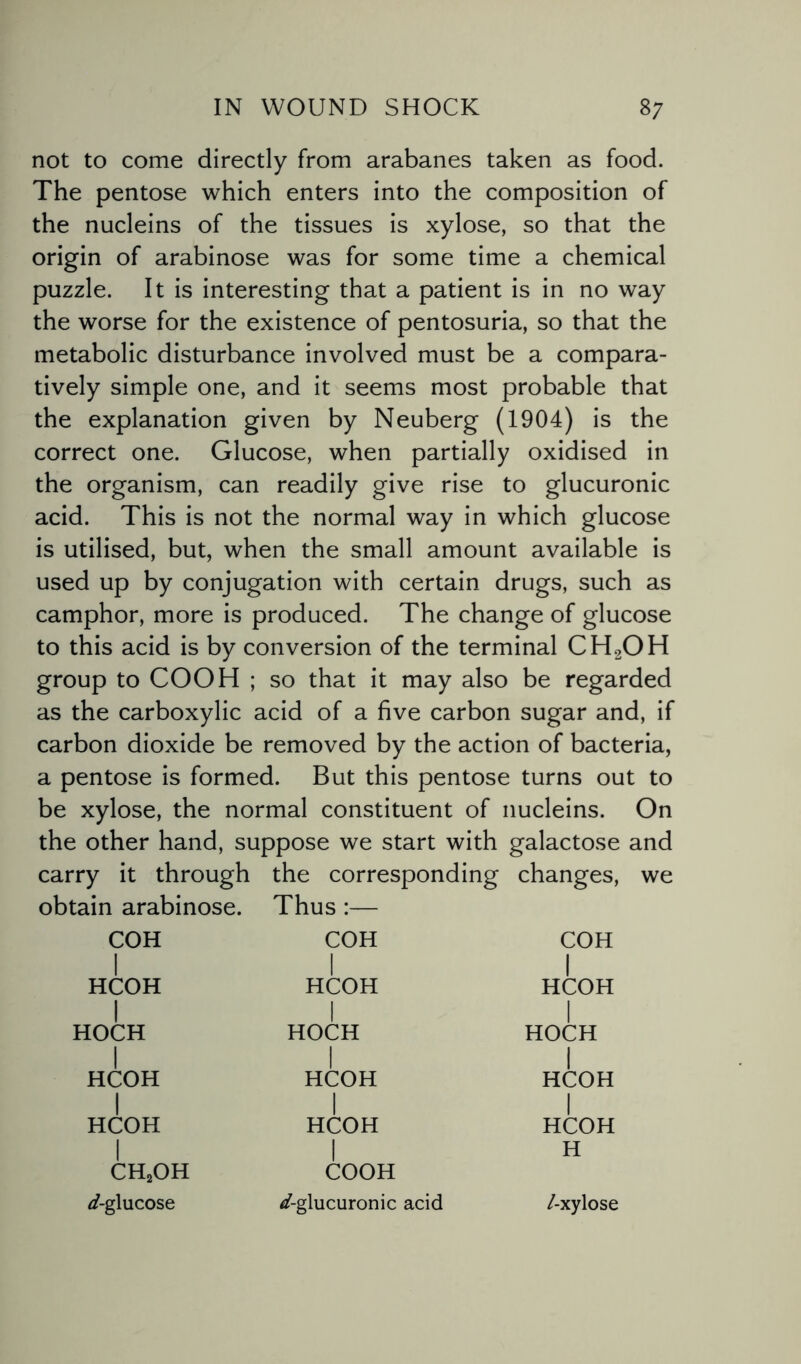 not to come directly from arabanes taken as food. The pentose which enters into the composition of the nucleins of the tissues is xylose, so that the origin of arabinose was for some time a chemical puzzle. It is interesting that a patient is in no way the worse for the existence of pentosuria, so that the metabolic disturbance involved must be a compara¬ tively simple one, and it seems most probable that the explanation given by Neuberg (1904) is the correct one. Glucose, when partially oxidised in the organism, can readily give rise to glucuronic acid. This is not the normal way in which glucose is utilised, but, when the small amount available is used up by conjugation with certain drugs, such as camphor, more is produced. The change of glucose to this acid is by conversion of the terminal CH2OH group to COOH ; so that it may also be regarded as the carboxylic acid of a five carbon sugar and, if carbon dioxide be removed by the action of bacteria, a pentose is formed. But this pentose turns out to be xylose, the normal constituent of nucleins. On the other hand, suppose we start with galactose and carry it through the corresponding changes, we obtain arabinose. Thus :— COH I HCOH I HOCH I HCOH I HCOH I ch2oh ^-glucose COH COH | HCOH | HCOH j HOCH HOCH j HCOH j HCOH HCOH | HCOH 1 COOH H /-glucuronic acid /-xylose