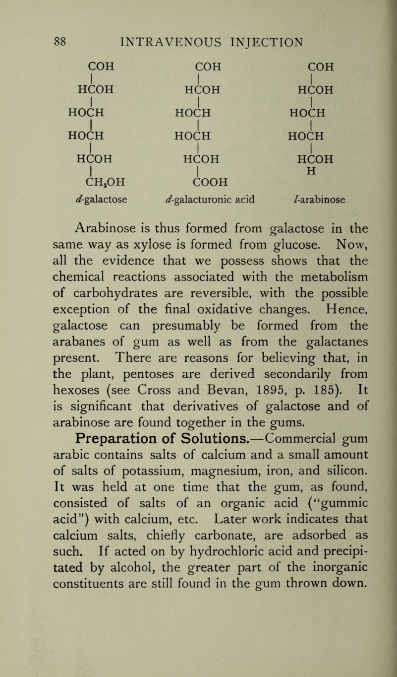 COH COH COH HCOH HCOH HCOH HOCH HOCH HOCH HOCH HOCH HOCH HCOH HCOH HCOH H ch2oh COOH ^/-galactose ^-galacturonic acid /-arabinose Arabinose is thus formed from galactose in the same way as xylose is formed from glucose. Now, all the evidence that we possess shows that the chemical reactions associated with the metabolism of carbohydrates are reversible, with the possible exception of the final oxidative changes. Hence, galactose can presumably be formed from the arabanes of gum as well as from the galactanes present. There are reasons for believing that, in the plant, pentoses are derived secondarily from hexoses (see Cross and Bevan, 1895, p. 185). It is significant that derivatives of galactose and of arabinose are found together in the gums. Preparation of Solutions.—Commercial gum arabic contains salts of calcium and a small amount of salts of potassium, magnesium, iron, and silicon. It was held at one time that the gum, as found, consisted of salts of an organic acid (“gummic acid”) with calcium, etc. Later work indicates that calcium salts, chiefly carbonate, are adsorbed as such. If acted on by hydrochloric acid and precipi¬ tated by alcohol, the greater part of the inorganic constituents are still found in the gum thrown down.