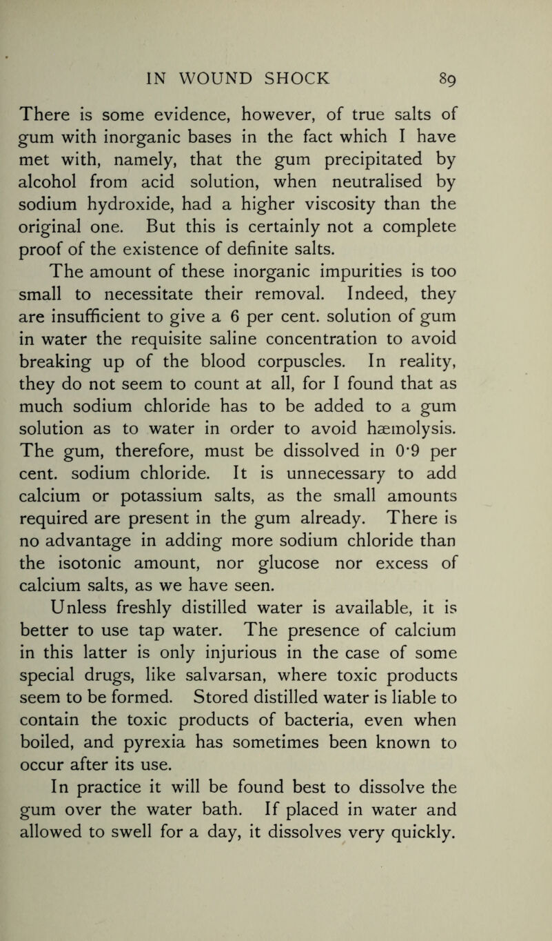 There is some evidence, however, of true salts of gum with inorganic bases in the fact which I have met with, namely, that the gum precipitated by alcohol from acid solution, when neutralised by sodium hydroxide, had a higher viscosity than the original one. But this is certainly not a complete proof of the existence of definite salts. The amount of these inorganic impurities is too small to necessitate their removal. Indeed, they are insufficient to give a 6 per cent, solution of gum in water the requisite saline concentration to avoid breaking up of the blood corpuscles. In reality, they do not seem to count at all, for I found that as much sodium chloride has to be added to a gum solution as to water in order to avoid haemolysis. The gum, therefore, must be dissolved in 0*9 per cent, sodium chloride. It is unnecessary to add calcium or potassium salts, as the small amounts required are present in the gum already. There is no advantage in adding more sodium chloride than the isotonic amount, nor glucose nor excess of calcium salts, as we have seen. Unless freshly distilled water is available, it is better to use tap water. The presence of calcium in this latter is only injurious in the case of some special drugs, like salvarsan, where toxic products seem to be formed. Stored distilled water is liable to contain the toxic products of bacteria, even when boiled, and pyrexia has sometimes been known to occur after its use. In practice it will be found best to dissolve the gum over the water bath. If placed in water and allowed to swell for a day, it dissolves very quickly.