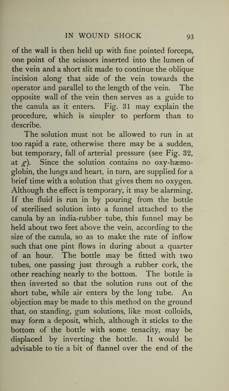 of the wall is then held up with fine pointed forceps, one point of the scissors inserted into the lumen of the vein and a short slit made to continue the oblique incision along that side of the vein towards the operator and parallel to the length of the vein. The opposite wall of the vein then serves as a guide to the canula as it enters. Fig. 31 may explain the procedure, which is simpler to perform than to describe. The solution must not be allowed to run in at too rapid a rate, otherwise there may be a sudden, but temporary, fall of arterial pressure (see Fig. 32, at g). Since the solution contains no oxy-haemo- globin, the lungs and heart, in turn, are supplied for a brief time with a solution that gives them no oxygen. Although the effect is temporary, it may be alarming. If the fluid is run in by pouring from the bottle of sterilised solution into a funnel attached to the canula by an india-rubber tube, this funnel may be held about two feet above the vein, according to the size of the canula, so as to make the rate of inflow such that one pint flows in during about a quarter of an hour. The bottle may be fitted with two tubes, one passing just through a rubber cork, the other reaching nearly to the bottom. The bottle is then inverted so that the solution runs out of the short tube, while air enters by the long tube. An objection may be made to this method on the ground that, on standing, gum solutions, like most colloids, may form a deposit, which, although it sticks to the bottom of the bottle with some tenacity, may be displaced by inverting the bottle. It would be advisable to tie a bit of flannel over the end of the