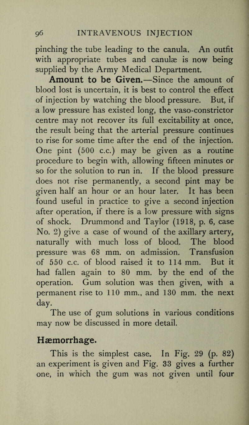 pinching the tube leading to the canula. An outfit with appropriate tubes and canulae is now being supplied by the Army Medical Department. Amount to be Given.—Since the amount of blood lost is uncertain, it is best to control the effect of injection by watching the blood pressure. But, if a low pressure has existed long, the vaso-constrictor centre may not recover its full excitability at once, the result being that the arterial pressure continues to rise for some time after the end of the injection. One pint (500 c.c.) may be given as a routine procedure to begin with, allowing fifteen minutes or so for the solution to run in. If the blood pressure does not rise permanently, a second pint may be given half an hour or an hour later. It has been found useful in practice to give a second injection after operation, if there is a low pressure with signs of shock. Drummond and Taylor (1918, p. 6, case No. 2) give a case of wound of the axillary artery, naturally with much loss of blood. The blood pressure was 68 mm. on admission. Transfusion of 550 c.c. of blood raised it to 114 mm. But it had fallen again to 80 mm. by the end of the operation. Gum solution was then given, with a permanent rise to 110 mm., and 130 mm. the next day. The use of gum solutions in various conditions may now be discussed in more detail. Haemorrhage. This is the simplest case. In Fig. 29 (p. 82) an experiment is given and Fig. 33 gives a further one, in which the gum was not given until four