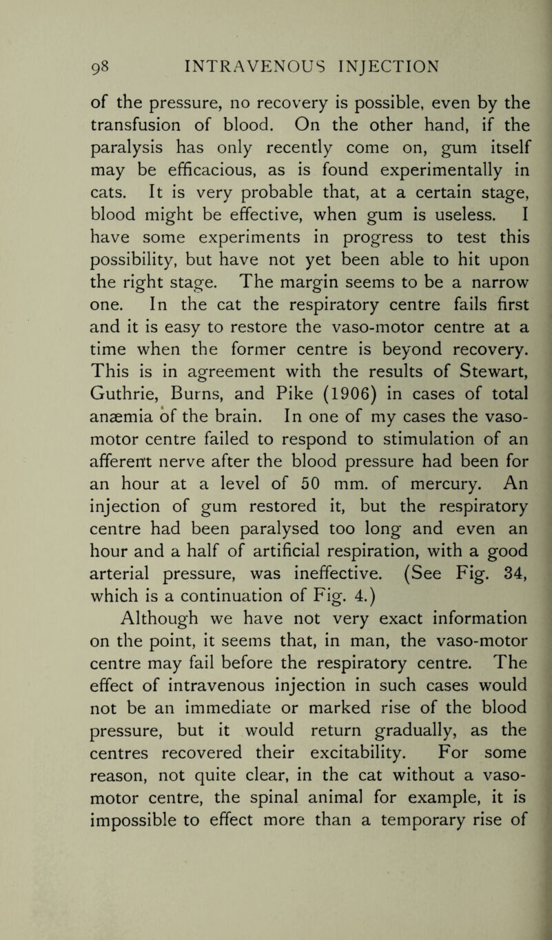 of the pressure, no recovery is possible, even by the transfusion of blood. On the other hand, if the paralysis has only recently come on, gum itself may be efficacious, as is found experimentally in cats. It is very probable that, at a certain stage, blood might be effective, when gum is useless. I have some experiments in progress to test this possibility, but have not yet been able to hit upon the right stage. The margin seems to be a narrow one. In the cat the respiratory centre fails first and it is easy to restore the vaso-motor centre at a time when the former centre is beyond recovery. This is in agreement with the results of Stewart, Guthrie, Burns, and Pike (1906) in cases of total anaemia of the brain. In one of my cases the vaso¬ motor centre failed to respond to stimulation of an afferent nerve after the blood pressure had been for an hour at a level of 50 mm. of mercury. An injection of gum restored it, but the respiratory centre had been paralysed too long and even an hour and a half of artificial respiration, with a good arterial pressure, was ineffective. (See Fig. 34, which is a continuation of Fig. 4.) Although we have not very exact information on the point, it seems that, in man, the vaso-motor centre may fail before the respiratory centre. The effect of intravenous injection in such cases would not be an immediate or marked rise of the blood pressure, but it would return gradually, as the centres recovered their excitability. For some reason, not quite clear, in the cat without a vaso¬ motor centre, the spinal animal for example, it is impossible to effect more than a temporary rise of