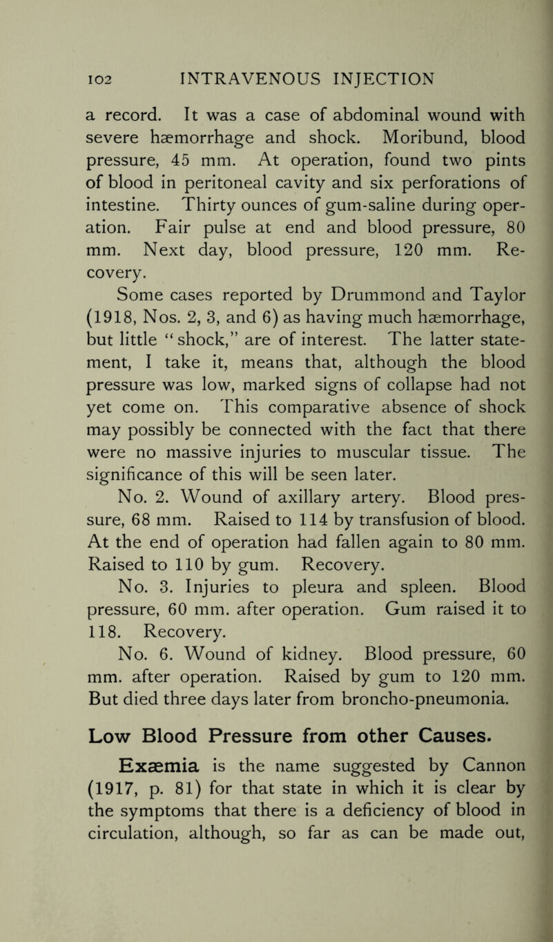 a record. It was a case of abdominal wound with severe haemorrhage and shock. Moribund, blood pressure, 45 mm. At operation, found two pints of blood in peritoneal cavity and six perforations of intestine. Thirty ounces of gum-saline during oper¬ ation. Fair pulse at end and blood pressure, 80 mm. Next day, blood pressure, 120 mm. Re¬ covery. Some cases reported by Drummond and Taylor (1918, Nos. 2, 3, and 6) as having much haemorrhage, but little “shock,” are of interest. The latter state¬ ment, I take it, means that, although the blood pressure was low, marked signs of collapse had not yet come on. This comparative absence of shock may possibly be connected with the fact that there were no massive injuries to muscular tissue. The significance of this will be seen later. No. 2. Wound of axillary artery. Blood pres¬ sure, 68 mm. Raised to 114 by transfusion of blood. At the end of operation had fallen again to 80 mm. Raised to 110 by gum. Recovery. No. 3. Injuries to pleura and spleen. Blood pressure, 60 mm. after operation. Gum raised it to 118. Recovery. No. 6. Wound of kidney. Blood pressure, 60 mm. after operation. Raised by gum to 120 mm. But died three days later from broncho-pneumonia. Low Blood Pressure from other Causes. Exaemia is the name suggested by Cannon (1917, p. 81) for that state in which it is clear by the symptoms that there is a deficiency of blood in circulation, although, so far as can be made out,