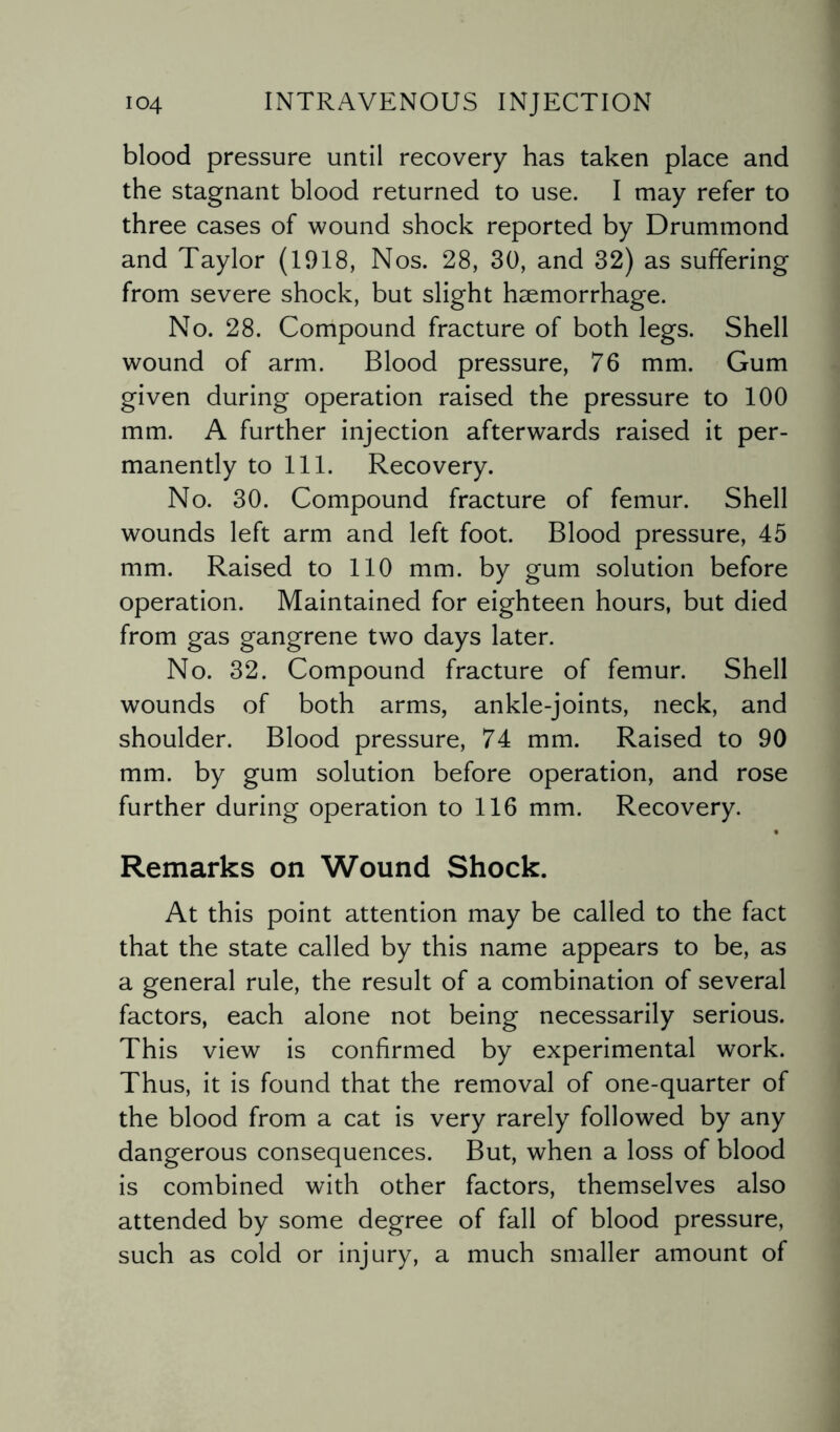 blood pressure until recovery has taken place and the stagnant blood returned to use. I may refer to three cases of wound shock reported by Drummond and Taylor (1918, Nos. 28, 30, and 32) as suffering from severe shock, but slight haemorrhage. No. 28. Compound fracture of both legs. Shell wound of arm. Blood pressure, 76 mm. Gum given during operation raised the pressure to 100 mm. A further injection afterwards raised it per¬ manently to 111. Recovery. No. 30. Compound fracture of femur. Shell wounds left arm and left foot. Blood pressure, 45 mm. Raised to 110 mm. by gum solution before operation. Maintained for eighteen hours, but died from gas gangrene two days later. No. 32. Compound fracture of femur. Shell wounds of both arms, ankle-joints, neck, and shoulder. Blood pressure, 74 mm. Raised to 90 mm. by gum solution before operation, and rose further during operation to 116 mm. Recovery. Remarks on Wound Shock. At this point attention may be called to the fact that the state called by this name appears to be, as a general rule, the result of a combination of several factors, each alone not being necessarily serious. This view is confirmed by experimental work. Thus, it is found that the removal of one-quarter of the blood from a cat is very rarely followed by any dangerous consequences. But, when a loss of blood is combined with other factors, themselves also attended by some degree of fall of blood pressure, such as cold or injury, a much smaller amount of