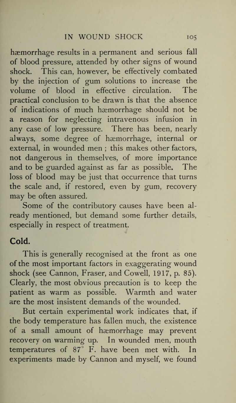 haemorrhage results in a permanent and serious fall of blood pressure, attended by other signs of wound shock. This can, however, be effectively combated by the injection of gum solutions to increase the volume of blood in effective circulation. The practical conclusion to be drawn is that the absence of indications of much haemorrhage should not be a reason for neglecting intravenous infusion in any case of low pressure. There has been, nearly always, some degree of haemorrhage, internal or external, in wounded men ; this makes other factors, not dangerous in themselves, of more importance and to be guarded against as far as possible. The loss of blood may be just that occurrence that turns the scale and, if restored, even by gum, recovery may be often assured. Some of the contributory causes have been al¬ ready mentioned, but demand some further details, especially in respect of treatment. Cold. This is generally recognised at the front as one of the most important factors in exaggerating wound shock (see Cannon, Fraser, and Cowell, 1917, p. 85). Clearly, the most obvious precaution is to keep the patient as warm as possible. Warmth and water are the most insistent demands of the wounded. But certain experimental work indicates that, if the body temperature has fallen much, the existence of a small amount of haemorrhage may prevent recovery on warming up. In wounded men, mouth temperatures of 87° F. have been met with. In experiments made by Cannon and myself, we found