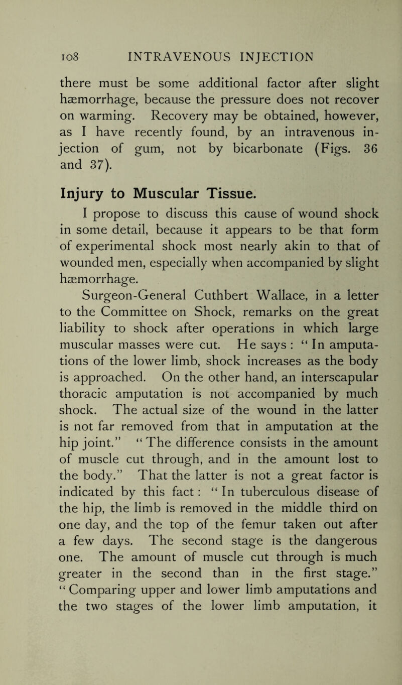 there must be some additional factor after slight haemorrhage, because the pressure does not recover on warming. Recovery may be obtained, however, as I have recently found, by an intravenous in¬ jection of gum, not by bicarbonate (Figs. 36 and 37). Injury to Muscular Tissue. I propose to discuss this cause of wound shock in some detail, because it appears to be that form of experimental shock most nearly akin to that of wounded men, especially when accompanied by slight haemorrhage. Surgeon-General Cuthbert Wallace, in a letter to the Committee on Shock, remarks on the great liability to shock after operations in which large muscular masses were cut. He says : ‘‘In amputa¬ tions of the lower limb, shock increases as the body is approached. On the other hand, an interscapular thoracic amputation is not accompanied by much shock. The actual size of the wound in the latter is not far removed from that in amputation at the hip joint.” “The difference consists in the amount of muscle cut through, and in the amount lost to the body.” That the latter is not a great factor is indicated by this fact: “In tuberculous disease of the hip, the limb is removed in the middle third on one day, and the top of the femur taken out after a few days. The second stage is the dangerous one. The amount of muscle cut through is much greater in the second than in the first stage.” “ Comparing upper and lower limb amputations and the two stages of the lower limb amputation, it