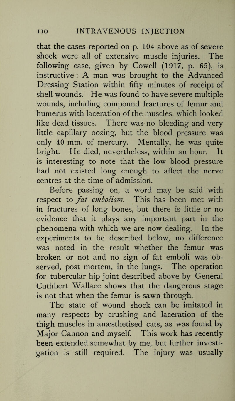 that the cases reported on p. 104 above as of severe shock were all of extensive muscle injuries. The following case, given by Cowell (1917, p. 65), is instructive : A man was brought to the Advanced Dressing Station within fifty minutes of receipt of shell wounds. He was found to have severe multiple wounds, including compound fractures of femur and humerus with laceration of the muscles, which looked like dead tissues. There was no bleeding and very little capillary oozing, but the blood pressure was only 40 mm. of mercury. Mentally, he was quite bright. He died, nevertheless, within an hour. It is interesting to note that the low blood pressure had not existed long enough to affect the nerve centres at the time of admission. Before passing on, a word may be said with respect to fat embolism. This has been met with in fractures of long bones, but there is little or no evidence that it plays any important part in the phenomena with which we are now dealing. In the experiments to be described below, no difference was noted in the result whether the femur was broken or not and no sign of fat emboli was ob¬ served, post mortem, in the lungs. The operation for tubercular hip joint described above by General Cuthbert Wallace shows that the dangerous stage is not that when the femur is sawn through. The state of wound shock can be imitated in many respects by crushing and laceration of the thigh muscles in anaesthetised cats, as was found by Major Cannon and myself. This work has recently been extended somewhat by me, but further investi¬ gation is still required. The injury was usually