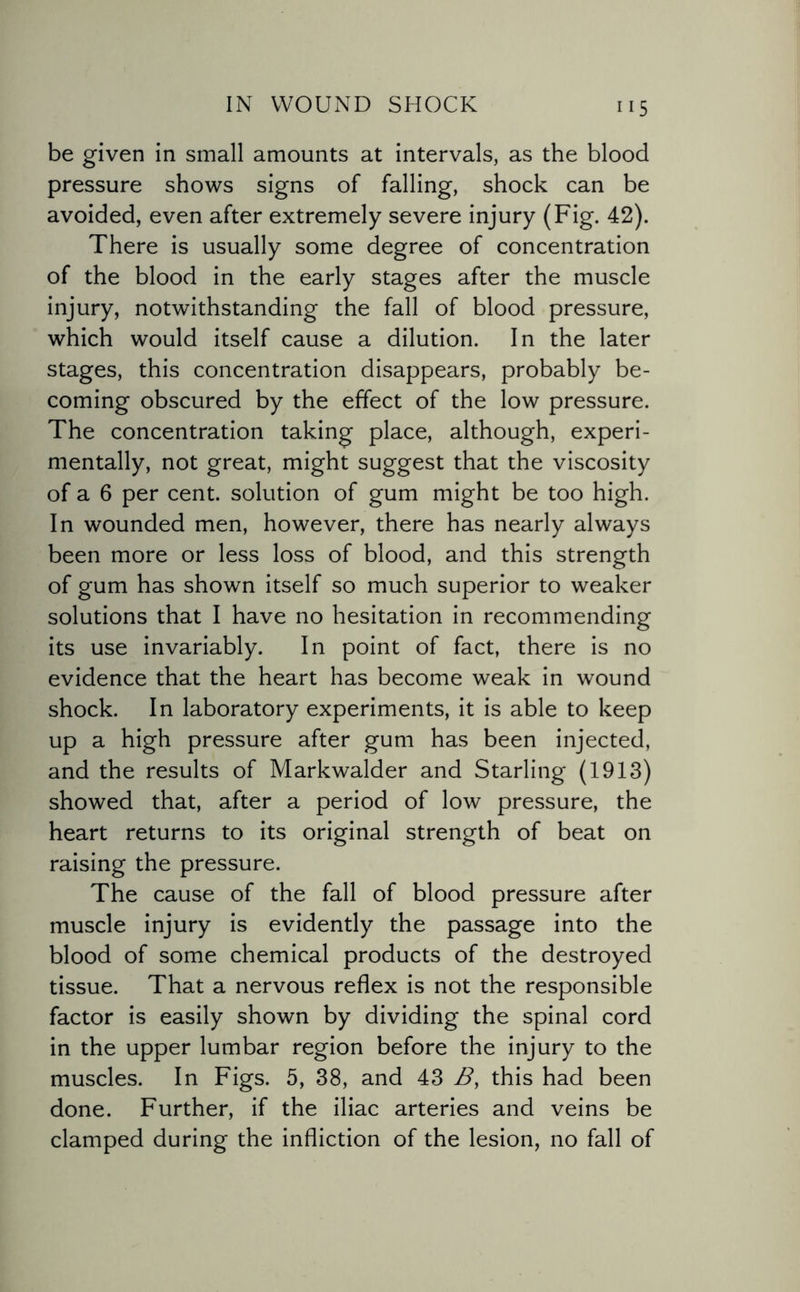 be given in small amounts at intervals, as the blood pressure shows signs of falling, shock can be avoided, even after extremely severe injury (Fig. 42). There is usually some degree of concentration of the blood in the early stages after the muscle injury, notwithstanding the fall of blood pressure, which would itself cause a dilution. In the later stages, this concentration disappears, probably be¬ coming obscured by the effect of the low pressure. The concentration taking place, although, experi¬ mentally, not great, might suggest that the viscosity of a 6 per cent, solution of gum might be too high. In wounded men, however, there has nearly always been more or less loss of blood, and this strength of gum has shown itself so much superior to weaker solutions that I have no hesitation in recommending its use invariably. In point of fact, there is no evidence that the heart has become weak in wound shock. In laboratory experiments, it is able to keep up a high pressure after gum has been injected, and the results of Markwalder and Starling (1913) showed that, after a period of low pressure, the heart returns to its original strength of beat on raising the pressure. The cause of the fall of blood pressure after muscle injury is evidently the passage into the blood of some chemical products of the destroyed tissue. That a nervous reflex is not the responsible factor is easily shown by dividing the spinal cord in the upper lumbar region before the injury to the muscles. In Figs. 5, 38, and 43 B, this had been done. Further, if the iliac arteries and veins be clamped during the infliction of the lesion, no fall of