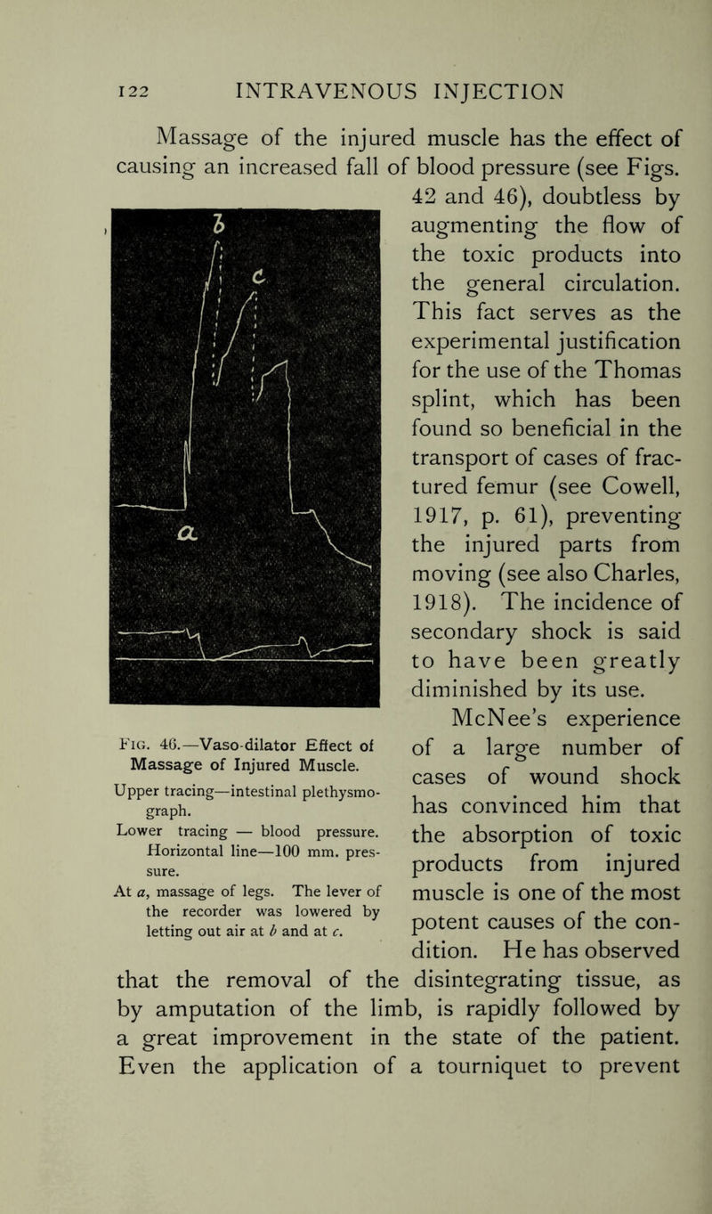 Massage of the injured muscle has the effect of causing an increased fall of blood pressure (see Figs. 42 and 46), doubtless by augmenting the flow of the toxic products into the general circulation. This fact serves as the experimental justification for the use of the Thomas splint, which has been found so beneficial in the transport of cases of frac¬ tured femur (see Cowell, 1917, p. 61), preventing the injured parts from moving (see also Charles, 1918). The incidence of secondary shock is said to have been greatly diminished by its use. McNee’s experience of a large number of cases of wound shock has convinced him that the absorption of toxic products from injured muscle is one of the most potent causes of the con¬ dition. He has observed that the removal of the disintegrating tissue, as by amputation of the limb, is rapidly followed by a great improvement in the state of the patient. Even the application of a tourniquet to prevent Fig. 46.—Vaso dilator Effect of Massage of Injured Muscle. Upper tracing—intestinal plethysmo- graph. Lower tracing — blood pressure. Horizontal line—100 mm. pres¬ sure. At a, massage of legs. The lever of the recorder was lowered by letting out air at b and at c.