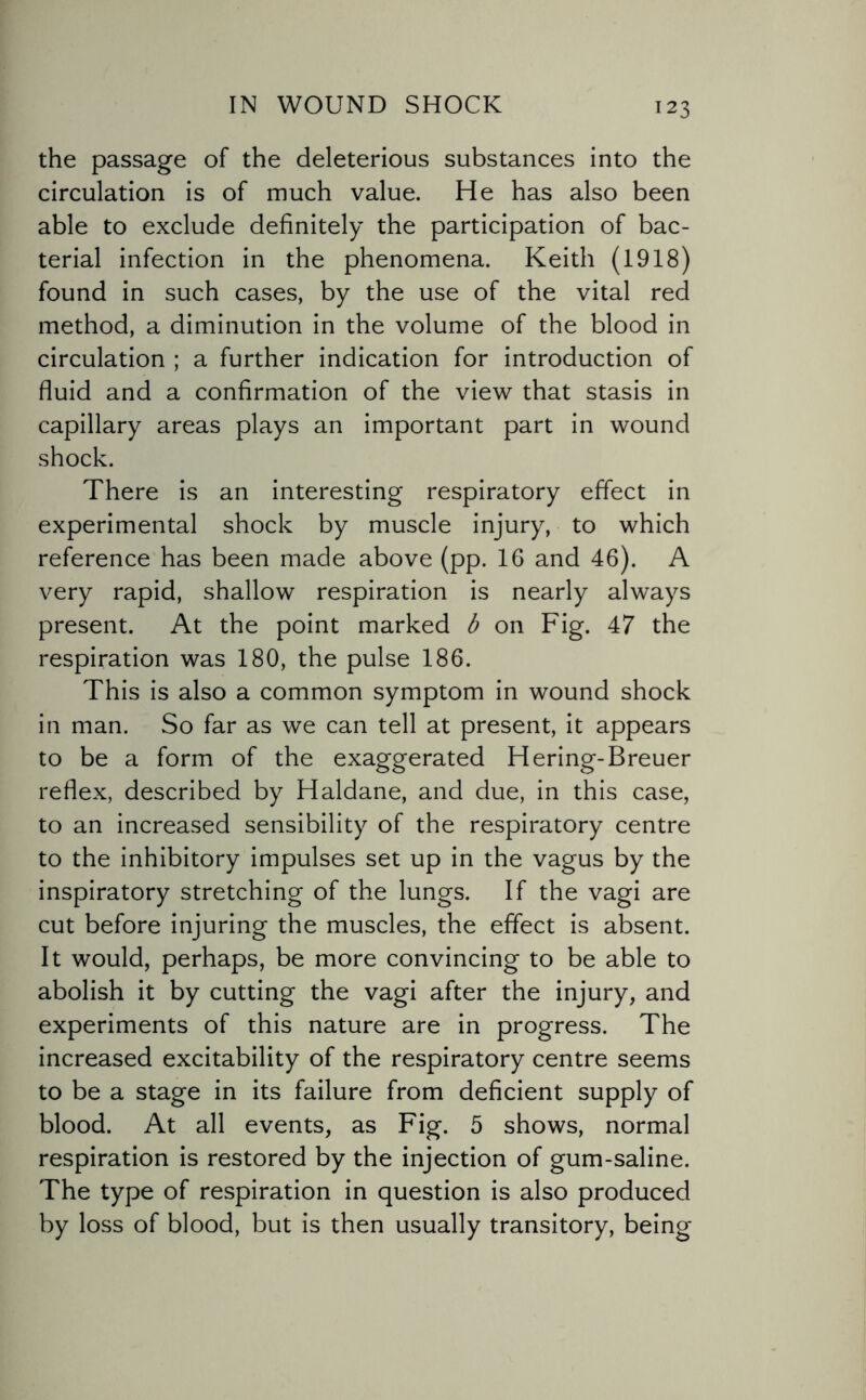 the passage of the deleterious substances into the circulation is of much value. He has also been able to exclude definitely the participation of bac¬ terial infection in the phenomena. Keith (1918) found in such cases, by the use of the vital red method, a diminution in the volume of the blood in circulation ; a further indication for introduction of fluid and a confirmation of the view that stasis in capillary areas plays an important part in wound shock. There is an interesting respiratory effect in experimental shock by muscle injury, to which reference has been made above (pp. 16 and 46). A very rapid, shallow respiration is nearly always present. At the point marked b on Fig. 47 the respiration was 180, the pulse 186. This is also a common symptom in wound shock in man. So far as we can tell at present, it appears to be a form of the exaggerated Hering-Breuer reflex, described by Haldane, and due, in this case, to an increased sensibility of the respiratory centre to the inhibitory impulses set up in the vagus by the inspiratory stretching of the lungs. If the vagi are cut before injuring the muscles, the effect is absent. It would, perhaps, be more convincing to be able to abolish it by cutting the vagi after the injury, and experiments of this nature are in progress. The increased excitability of the respiratory centre seems to be a stage in its failure from deficient supply of blood. At all events, as Fig. 5 shows, normal respiration is restored by the injection of gum-saline. The type of respiration in question is also produced by loss of blood, but is then usually transitory, being
