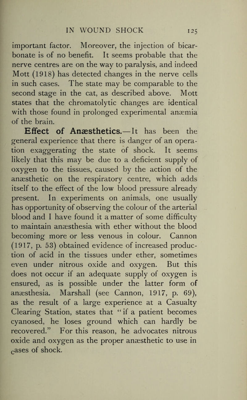 important factor. Moreover, the injection of bicar¬ bonate is of no benefit. It seems probable that the nerve centres are on the way to paralysis, and indeed Mott (1918) has detected changes in the nerve cells in such cases. The state may be comparable to the second stage in the cat, as described above. Mott states that the chromatolytic changes are identical with those found in prolonged experimental anaemia of the brain. Effect of Anaesthetics.—It has been the general experience that there is danger of an opera¬ tion exaggerating the state of shock. It seems likely that this may be due to a deficient supply of oxygen to the tissues, caused by the action of the anaesthetic on the respiratory centre, which adds itself to the effect of the low blood pressure already present. In experiments on animals, one usually has opportunity of observing the colour of the arterial blood and I have found it a matter of some difficulty to maintain anaesthesia with ether without the blood becoming more or less venous in colour. Cannon (1917, p. 53) obtained evidence of increased produc¬ tion of acid in the tissues under ether, sometimes even under nitrous oxide and oxygen. But this does not occur if an adequate supply of oxygen is ensured, as is possible under the latter form of anaesthesia. Marshall (see Cannon, 1917, p. 69), as the result of a large experience at a Casualty Clearing Station, states that “ if a patient becomes cyanosed, he loses ground which can hardly be recovered.” For this reason, he advocates nitrous oxide and oxygen as the proper anaesthetic to use in cases of shock.