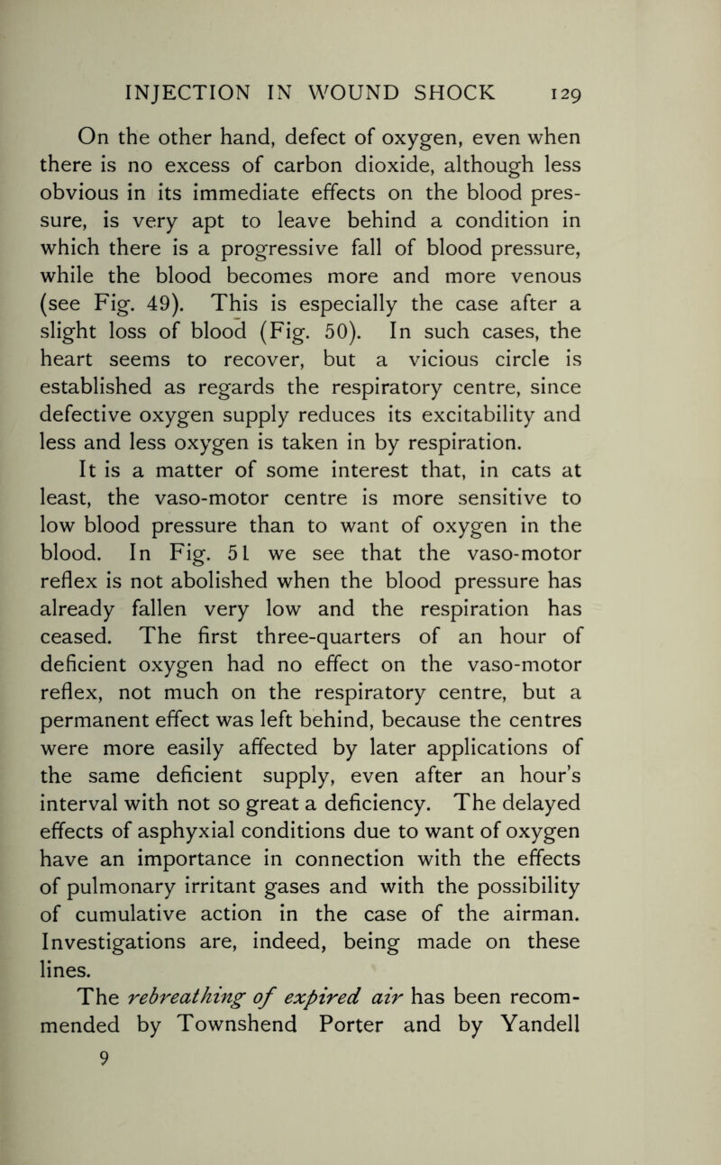 On the other hand, defect of oxygen, even when there is no excess of carbon dioxide, although less obvious in its immediate effects on the blood pres¬ sure, is very apt to leave behind a condition in which there is a progressive fall of blood pressure, while the blood becomes more and more venous (see Fig. 49). This is especially the case after a slight loss of blood (Fig. 50). In such cases, the heart seems to recover, but a vicious circle is established as regards the respiratory centre, since defective oxygen supply reduces its excitability and less and less oxygen is taken in by respiration. It is a matter of some interest that, in cats at least, the vaso-motor centre is more sensitive to low blood pressure than to want of oxygen in the blood. In Fig. 51 we see that the vaso-motor reflex is not abolished when the blood pressure has already fallen very low and the respiration has ceased. The first three-quarters of an hour of deficient oxygen had no effect on the vaso-motor reflex, not much on the respiratory centre, but a permanent effect was left behind, because the centres were more easily affected by later applications of the same deficient supply, even after an hour’s interval with not so great a deficiency. The delayed effects of asphyxial conditions due to want of oxygen have an importance in connection with the effects of pulmonary irritant gases and with the possibility of cumulative action in the case of the airman. Investigations are, indeed, being made on these lines. The rebreathing of expired air has been recom¬ mended by Townshend Porter and by Yandell 9