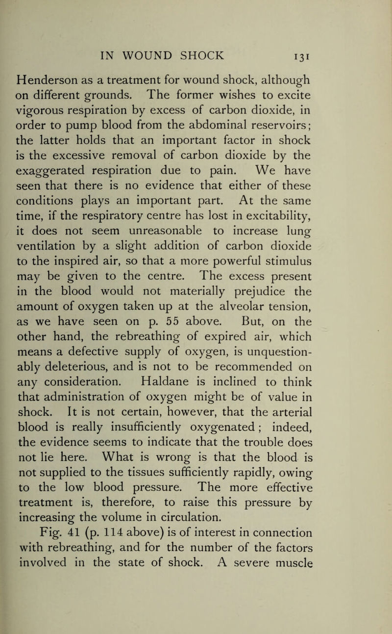 Henderson as a treatment for wound shock, although on different grounds. The former wishes to excite vigorous respiration by excess of carbon dioxide, in order to pump blood from the abdominal reservoirs; the latter holds that an important factor in shock is the excessive removal of carbon dioxide by the exaggerated respiration due to pain. We have seen that there is no evidence that either of these conditions plays an important part. At the same time, if the respiratory centre has lost in excitability, it does not seem unreasonable to increase lung ventilation by a slight addition of carbon dioxide to the inspired air, so that a more powerful stimulus may be given to the centre. The excess present in the blood would not materially prejudice the amount of oxygen taken up at the alveolar tension, as we have seen on p. 55 above. But, on the other hand, the rebreathing of expired air, which means a defective supply of oxygen, is unquestion¬ ably deleterious, and is not to be recommended on any consideration. Haldane is inclined to think that administration of oxygen might be of value in shock. It is not certain, however, that the arterial blood is really insufficiently oxygenated; indeed, the evidence seems to indicate that the trouble does not lie here. What is wrong is that the blood is not supplied to the tissues sufficiently rapidly, owing to the low blood pressure. The more effective treatment is, therefore, to raise this pressure by increasing the volume in circulation. Fig. 41 (p. 114 above) is of interest in connection with rebreathing, and for the number of the factors involved in the state of shock. A severe muscle