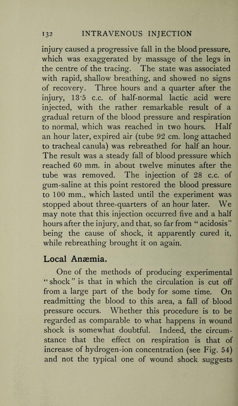 injury caused a progressive fall in the blood pressure, which was exaggerated by massage of the legs in the centre of the tracing. The state was associated with rapid, shallow breathing, and showed no signs of recovery. Three hours and a quarter after the injury, 13*5 c.c. of half-normal lactic acid were injected, with the rather remarkable result of a gradual return of the blood pressure and respiration to normal, which was reached in two hours. Half an hour later, expired air (tube 92 cm. long attached to tracheal canula) was rebreathed for half an hour. The result was a steady fall of blood pressure which reached 60 mm. in about twelve minutes after the tube was removed. The injection of 28 c.c. of gum-saline at this point restored the blood pressure to 100 mm., which lasted until the experiment was stopped about three-quarters of an hour later. We may note that this injection occurred five and a half hours after the injury, and that, so far from “ acidosis” being the cause of shock, it apparently cured it, while rebreathing brought it on again. Local Anaemia. One of the methods of producing experimental “shock” is that in which the circulation is cut off from a large part of the body for some time. On readmitting the blood to this area, a fall of blood pressure occurs. Whether this procedure is to be regarded as comparable to what happens in wound shock is somewhat doubtful. Indeed, the circum¬ stance that the effect on respiration is that of increase of hydrogen-ion concentration (see Fig. 54) and not the typical one of wound shock suggests