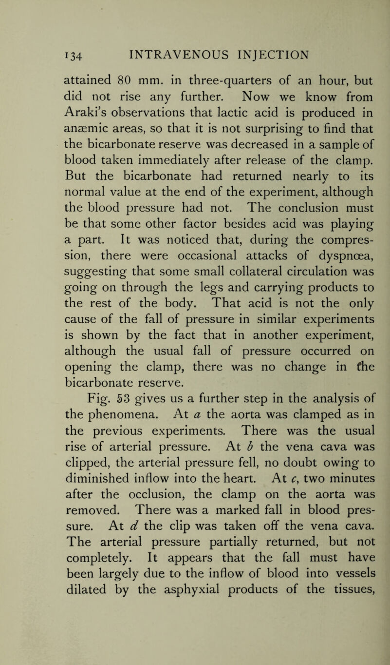 attained 80 mm. in three-quarters of an hour, but did not rise any further. Now we know from Araki’s observations that lactic acid is produced in anaemic areas, so that it is not surprising to find that the bicarbonate reserve was decreased in a sample of blood taken immediately after release of the clamp. But the bicarbonate had returned nearly to its normal value at the end of the experiment, although the blood pressure had not. The conclusion must be that some other factor besides acid was playing a part. It was noticed that, during the compres¬ sion, there were occasional attacks of dyspnoea, suggesting that some small collateral circulation was going on through the legs and carrying products to the rest of the body. That acid is not the only cause of the fall of pressure in similar experiments is shown by the fact that in another experiment, although the usual fall of pressure occurred on opening the clamp, there was no change in the bicarbonate reserve. Fig. 53 gives us a further step in the analysis of the phenomena. At a the aorta was clamped as in the previous experiments. There was the usual rise of arterial pressure. At b the vena cava was clipped, the arterial pressure fell, no doubt owing to diminished inflow into the heart. At c, two minutes after the occlusion, the clamp on the aorta was removed. There was a marked fall in blood pres¬ sure. At d the clip was taken off the vena cava. The arterial pressure partially returned, but not completely. It appears that the fall must have been largely due to the inflow of blood into vessels dilated by the asphyxial products of the tissues,