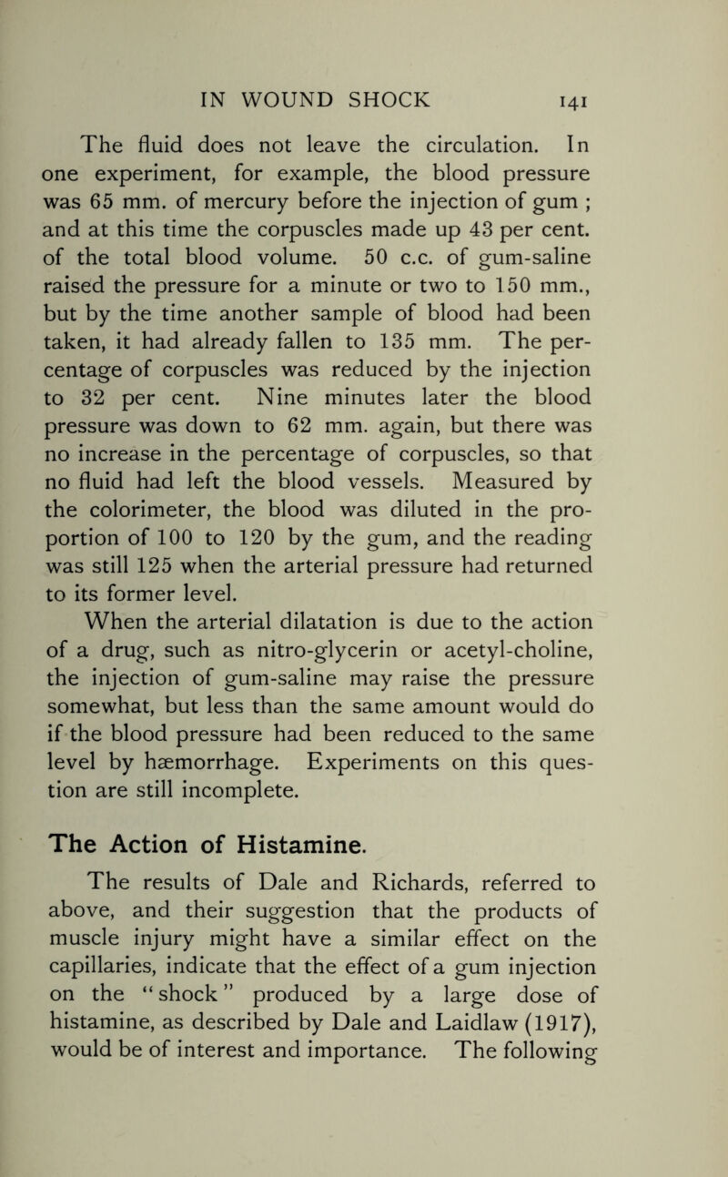 The fluid does not leave the circulation. In one experiment, for example, the blood pressure was 65 mm. of mercury before the injection of gum ; and at this time the corpuscles made up 43 per cent, of the total blood volume. 50 c.c. of gum-saline raised the pressure for a minute or two to 150 mm., but by the time another sample of blood had been taken, it had already fallen to 135 mm. The per¬ centage of corpuscles was reduced by the injection to 32 per cent. Nine minutes later the blood pressure was down to 62 mm. again, but there was no increase in the percentage of corpuscles, so that no fluid had left the blood vessels. Measured by the colorimeter, the blood was diluted in the pro¬ portion of 100 to 120 by the gum, and the reading was still 125 when the arterial pressure had returned to its former level. When the arterial dilatation is due to the action of a drug, such as nitro-glycerin or acetyl-choline, the injection of gum-saline may raise the pressure somewhat, but less than the same amount would do if the blood pressure had been reduced to the same level by haemorrhage. Experiments on this ques¬ tion are still incomplete. The Action of Histamine. The results of Dale and Richards, referred to above, and their suggestion that the products of muscle injury might have a similar effect on the capillaries, indicate that the effect of a gum injection on the “ shock ” produced by a large dose of histamine, as described by Dale and Laidlaw (1917), would be of interest and importance. The following