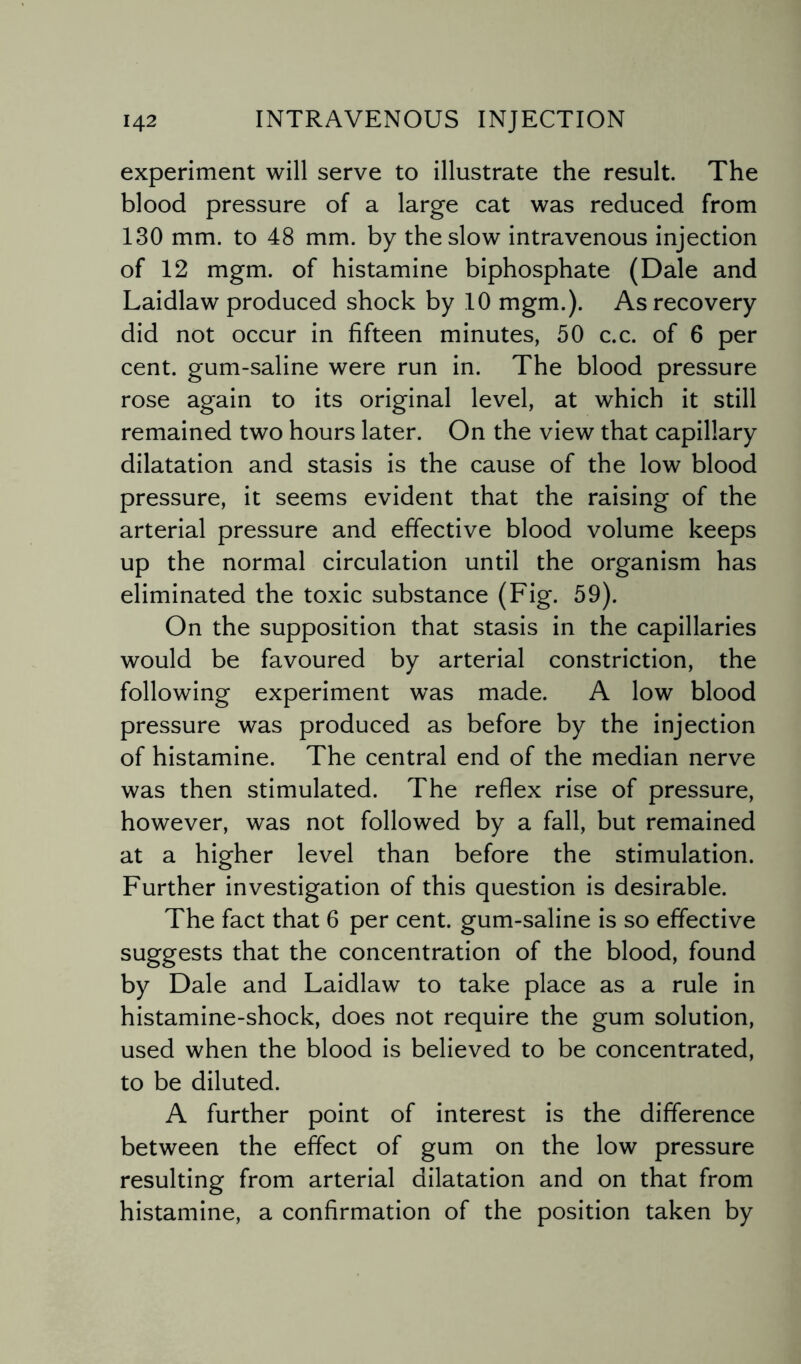 experiment will serve to illustrate the result. The blood pressure of a large cat was reduced from 130 mm. to 48 mm. by the slow intravenous injection of 12 mgm. of histamine biphosphate (Dale and Laidlaw produced shock by 10 mgm.). As recovery did not occur in fifteen minutes, 50 c.c. of 6 per cent, gum-saline were run in. The blood pressure rose again to its original level, at which it still remained two hours later. On the view that capillary dilatation and stasis is the cause of the low blood pressure, it seems evident that the raising of the arterial pressure and effective blood volume keeps up the normal circulation until the organism has eliminated the toxic substance (Fig. 59). On the supposition that stasis in the capillaries would be favoured by arterial constriction, the following experiment was made. A low blood pressure was produced as before by the injection of histamine. The central end of the median nerve was then stimulated. The reflex rise of pressure, however, was not followed by a fall, but remained at a higher level than before the stimulation. Further investigation of this question is desirable. The fact that 6 per cent, gum-saline is so effective suggests that the concentration of the blood, found by Dale and Laidlaw to take place as a rule in histamine-shock, does not require the gum solution, used when the blood is believed to be concentrated, to be diluted. A further point of interest is the difference between the effect of gum on the low pressure resulting from arterial dilatation and on that from histamine, a confirmation of the position taken by