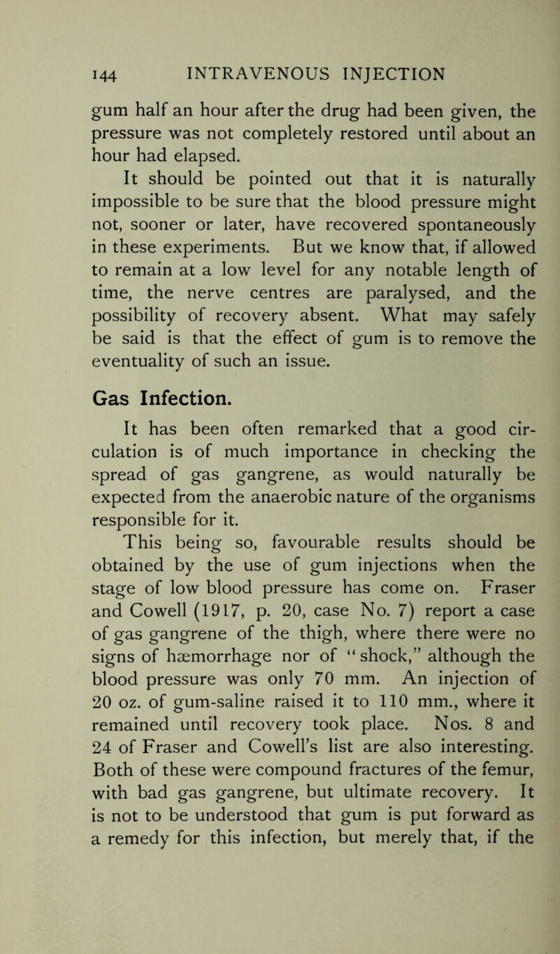 gum half an hour after the drug had been given, the pressure was not completely restored until about an hour had elapsed. It should be pointed out that it is naturally impossible to be sure that the blood pressure might not, sooner or later, have recovered spontaneously in these experiments. But we know that, if allowed to remain at a low level for any notable length of time, the nerve centres are paralysed, and the possibility of recovery absent. What may safely be said is that the effect of gum is to remove the eventuality of such an issue. Gas Infection. It has been often remarked that a good cir¬ culation is of much importance in checking the spread of gas gangrene, as would naturally be expected from the anaerobic nature of the organisms responsible for it. This being so, favourable results should be obtained by the use of gum injections when the stage of low blood pressure has come on. Fraser and Cowell (1917, p. 20, case No. 7) report a case of gas gangrene of the thigh, where there were no signs of haemorrhage nor of “ shock,” although the blood pressure was only 70 mm. An injection of 20 oz. of gum-saline raised it to 110 mm., where it remained until recovery took place. Nos. 8 and 24 of Fraser and Cowell’s list are also interesting. Both of these were compound fractures of the femur, with bad gas gangrene, but ultimate recovery. It is not to be understood that gum is put forward as a remedy for this infection, but merely that, if the