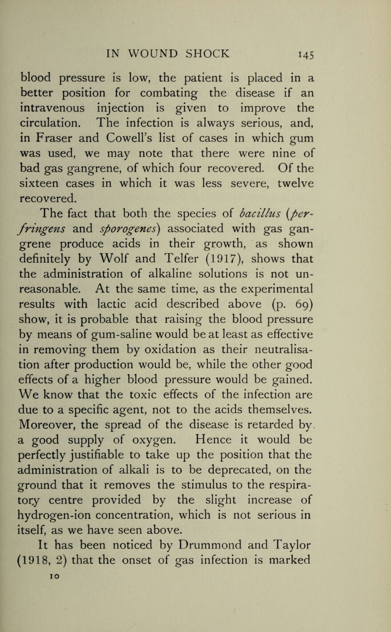 blood pressure is low, the patient is placed in a better position for combating the disease if an intravenous injection is given to improve the circulation. The infection is always serious, and, in Fraser and Cowell’s list of cases in which gum was used, we may note that there were nine of bad gas gangrene, of which four recovered. Of the sixteen cases in which it was less severe, twelve recovered. The fact that both the species of bacillus (per- fringens and sporogenes) associated with gas gan¬ grene produce acids in their growth, as shown definitely by Wolf and Telfer (1917), shows that the administration of alkaline solutions is not un¬ reasonable. At the same time, as the experimental results with lactic acid described above (p. 69) show, it is probable that raising the blood pressure by means of gum-saline would be at least as effective in removing them by oxidation as their neutralisa¬ tion after production would be, while the other good effects of a higher blood pressure would be gained. We know that the toxic effects of the infection are due to a specific agent, not to the acids themselves. Moreover, the spread of the disease is retarded by, a good supply of oxygen. Hence it would be perfectly justifiable to take up the position that the administration of alkali is to be deprecated, on the ground that it removes the stimulus to the respira¬ tory centre provided by the slight increase of hydrogen-ion concentration, which is not serious in itself, as we have seen above. It has been noticed by Drummond and Taylor (1918, 2) that the onset of gas infection is marked 10