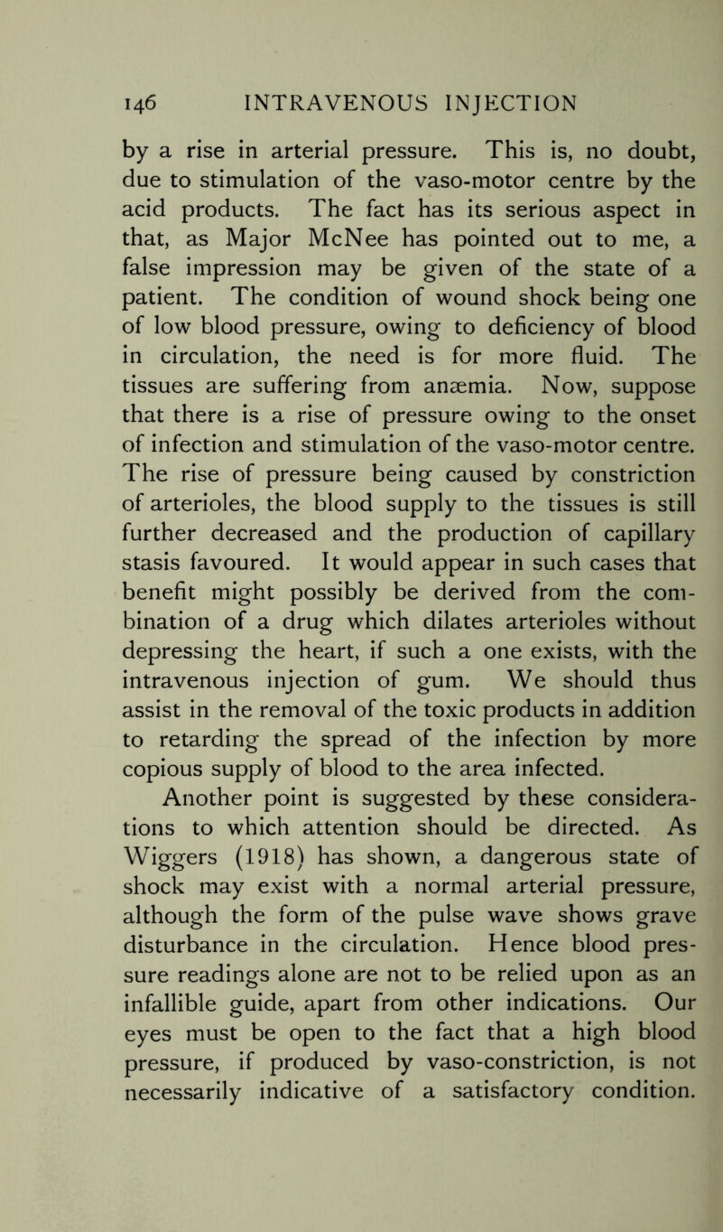 by a rise in arterial pressure. This is, no doubt, due to stimulation of the vaso-motor centre by the acid products. The fact has its serious aspect in that, as Major McNee has pointed out to me, a false impression may be given of the state of a patient. The condition of wound shock being one of low blood pressure, owing to deficiency of blood in circulation, the need is for more fluid. The tissues are suffering from anaemia. Now, suppose that there is a rise of pressure owing to the onset of infection and stimulation of the vaso-motor centre. The rise of pressure being caused by constriction of arterioles, the blood supply to the tissues is still further decreased and the production of capillary stasis favoured. It would appear in such cases that benefit might possibly be derived from the com¬ bination of a drug which dilates arterioles without depressing the heart, if such a one exists, with the intravenous injection of gum. We should thus assist in the removal of the toxic products in addition to retarding the spread of the infection by more copious supply of blood to the area infected. Another point is suggested by these considera¬ tions to which attention should be directed. As Wiggers (1918) has shown, a dangerous state of shock may exist with a normal arterial pressure, although the form of the pulse wave shows grave disturbance in the circulation. Hence blood pres¬ sure readings alone are not to be relied upon as an infallible guide, apart from other indications. Our eyes must be open to the fact that a high blood pressure, if produced by vaso-constriction, is not necessarily indicative of a satisfactory condition.