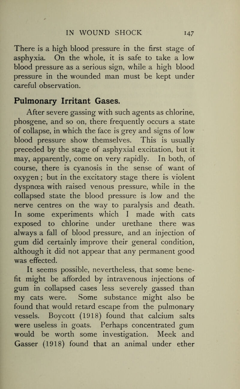 There is a high blood pressure in the first stage of asphyxia. On the whole, it is safe to take a low blood pressure as a serious sign, while a high blood pressure in the wounded man must be kept under careful observation. Pulmonary Irritant Gases. After severe gassing with such agents as chlorine, phosgene, and so on, there frequently occurs a state of collapse, in which the face is grey and signs of low blood pressure show themselves. This is usually preceded by the stage of asphyxial excitation, but it may, apparently, come on very rapidly. In both, of course, there is cyanosis in the sense of want of oxygen ; but in the excitatory stage there is violent dyspnoea with raised venous pressure, while in the collapsed state the blood pressure is -low and the nerve centres on the way to paralysis and death. In some experiments which I made with cats exposed to chlorine under urethane there was always a fall of blood pressure, and an injection of gum did certainly improve their general condition, although it did not appear that any permanent good was effected. It seems possible, nevertheless, that some bene¬ fit might be afforded by intravenous injections of gum in collapsed cases less severely gassed than my cats were. Some substance might also be found that would retard escape from the pulmonary vessels. Boycott (1918) found that calcium salts were useless in goats. Perhaps concentrated gum would be worth some investigation. Meek and Gasser (1918) found that an animal under ether