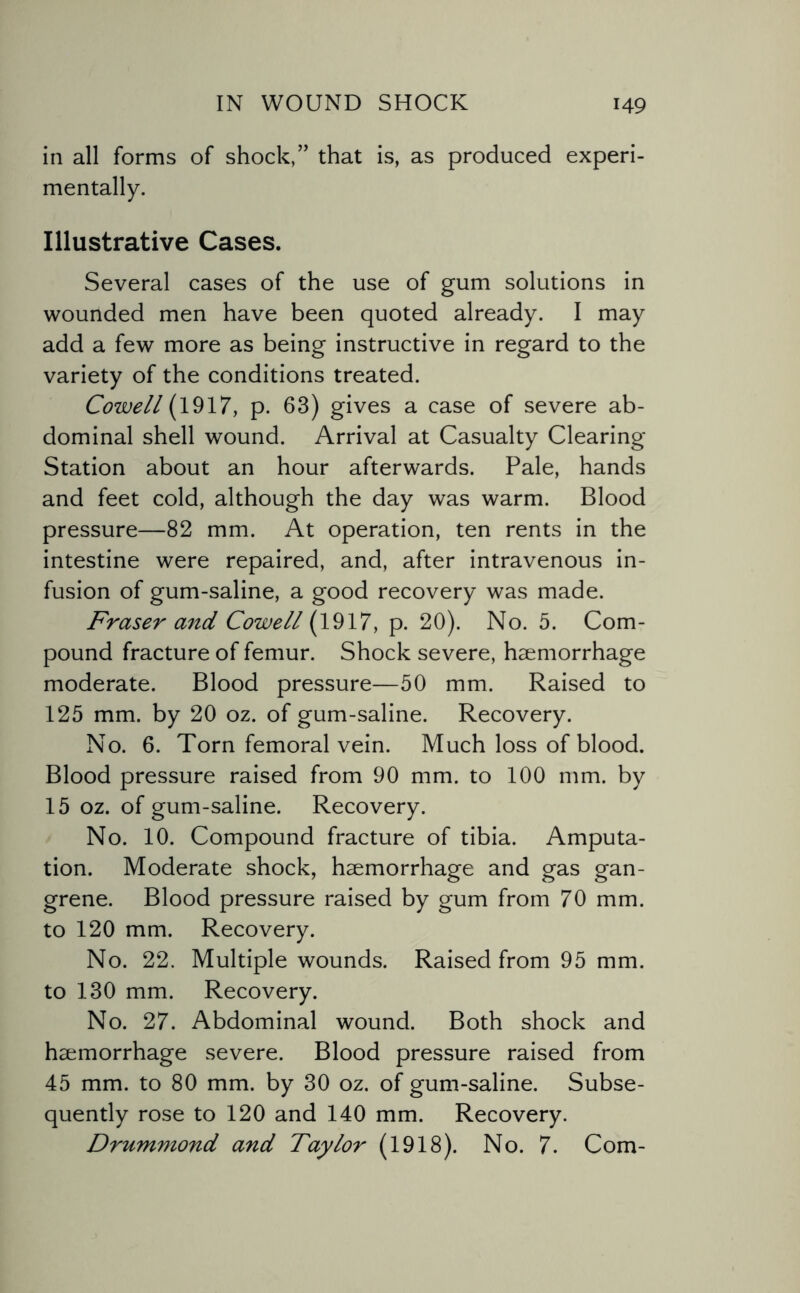 in all forms of shock,” that is, as produced experi¬ mentally. Illustrative Cases. Several cases of the use of gum solutions in wounded men have been quoted already. I may add a few more as being instructive in regard to the variety of the conditions treated. Cowell (1917, p. 63) gives a case of severe ab¬ dominal shell wound. Arrival at Casualty Clearing Station about an hour afterwards. Pale, hands and feet cold, although the day was warm. Blood pressure—82 mm. At operation, ten rents in the intestine were repaired, and, after intravenous in¬ fusion of gum-saline, a good recovery was made. Fraser and Cowell (1917, p. 20). No. 5. Com¬ pound fracture of femur. Shock severe, haemorrhage moderate. Blood pressure—50 mm. Raised to 125 mm. by 20 oz. of gum-saline. Recovery. No. 6. Torn femoral vein. Much loss of blood. Blood pressure raised from 90 mm. to 100 mm. by 15 oz. of gum-saline. Recovery. No. 10. Compound fracture of tibia. Amputa¬ tion. Moderate shock, haemorrhage and gas gan¬ grene. Blood pressure raised by gum from 70 mm. to 120 mm. Recovery. No. 22. Multiple wounds. Raised from 95 mm. to 130 mm. Recovery. No. 27. Abdominal wound. Both shock and haemorrhage severe. Blood pressure raised from 45 mm. to 80 mm. by 30 oz. of gum-saline. Subse¬ quently rose to 120 and 140 mm. Recovery. Drummond and Taylor (1918). No. 7. Com-