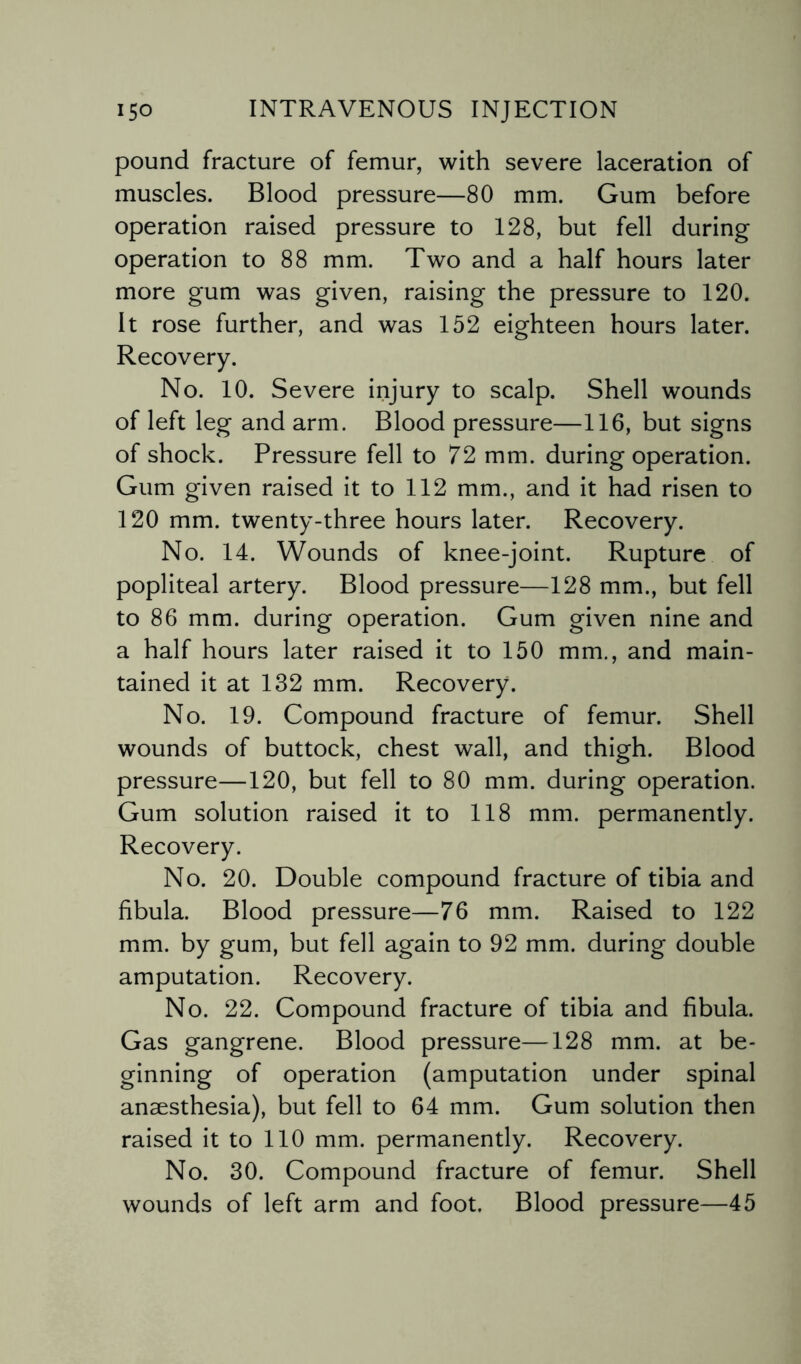 pound fracture of femur, with severe laceration of muscles. Blood pressure—80 mm. Gum before operation raised pressure to 128, but fell during operation to 88 mm. Two and a half hours later more gum was given, raising the pressure to 120. It rose further, and was 152 eighteen hours later. Recovery. No. 10. Severe injury to scalp. Shell wounds of left leg and arm. Blood pressure—116, but signs of shock. Pressure fell to 72 mm. during operation. Gum given raised it to 112 mm., and it had risen to 120 mm. twenty-three hours later. Recovery. No. 14. Wounds of knee-joint. Rupture of popliteal artery. Blood pressure—128 mm., but fell to 86 mm. during operation. Gum given nine and a half hours later raised it to 150 mm., and main¬ tained it at 132 mm. Recovery. No. 19. Compound fracture of femur. Shell wounds of buttock, chest wall, and thigh. Blood pressure—120, but fell to 80 mm. during operation. Gum solution raised it to 118 mm. permanently. Recovery. No. 20. Double compound fracture of tibia and fibula. Blood pressure—76 mm. Raised to 122 mm. by gum, but fell again to 92 mm. during double amputation. Recovery. No. 22. Compound fracture of tibia and fibula. Gas gangrene. Blood pressure—128 mm. at be¬ ginning of operation (amputation under spinal anaesthesia), but fell to 64 mm. Gum solution then raised it to 110 mm. permanently. Recovery. No. 30. Compound fracture of femur. Shell wounds of left arm and foot. Blood pressure—45