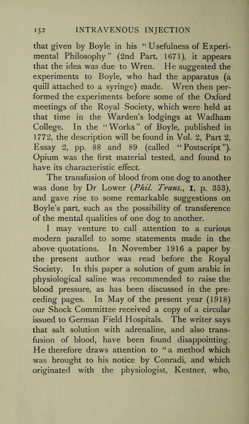 that given by Boyle in his “ Usefulness of Experi¬ mental Philosophy” (2nd Part, 1671), it appears that the idea was due to Wren. He suggested the experiments to Boyle, who had the apparatus (a quill attached to a syringe) made. Wren then per¬ formed the experiments before some of the Oxford meetings of the Royal Society, which were held at that time in the Warden’s lodgings at Wadham College. In the “Works” of Boyle, published in 1772, the description will be found in Vol. 2, Part 2, Essay 2, pp. 88 and 89 (called “Postscript”). Opium was the first material tested, and found to have its characteristic effect. The transfusion of blood from one dog to another was done by Dr Lower (Phil’ Trans., I, p. 353), and gave rise to some remarkable suggestions on Boyle’s part, such as the possibility of transference of the mental qualities of one dog to another. I may venture to call attention to a curious modern parallel to some statements made in the above quotations. In November 1916 a paper by the present author was read before the Royal Society. In this paper a solution of gum arabic in physiological saline was recommended to raise the blood pressure, as has been discussed in the pre¬ ceding pages. In May of the present year (1918) our Shock Committee received a copy of a circular issued to German Field Hospitals. The writer says that salt solution with adrenaline, and also trans¬ fusion of blood, have been found disappointing. He therefore draws attention to “a method which was brought to his notice by Conradi, and which originated with the physiologist, Kestner, who,
