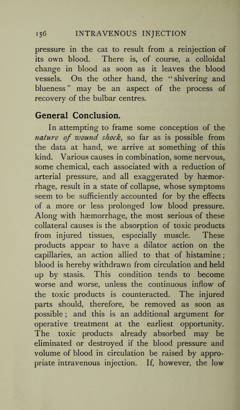 pressure in the cat to result from a reinjection of its own blood. There is, of course, a colloidal change in blood as soon as it leaves the blood vessels. On the other hand, the “shivering and blueness ” may be an aspect of the process of recovery of the bulbar centres. General Conclusion. In attempting to frame some conception of the nature of wound shock, so far as is possible from the data at hand, we arrive at something of this kind. Various causes in combination, some nervous, some chemical, each associated with a reduction of arterial pressure, and all exaggerated by haemor¬ rhage, result in a state of collapse, whose symptoms seem to be sufficiently accounted for by the effects of a more or less prolonged low blood pressure. Along with haemorrhage, the most serious of these collateral causes is the absorption of toxic products from injured tissues, especially muscle. These products appear to have a dilator action on the capillaries, an action allied to that of histamine; blood is hereby withdrawn from circulation and held up by stasis. This condition tends to become worse and worse, unless the continuous inflow of the toxic products is counteracted. The injured parts should, therefore, be removed as soon as possible; and this is an additional argument for operative treatment at the earliest opportunity. The toxic products already absorbed may be eliminated or destroyed if the blood pressure and volume of blood in circulation be raised by appro¬ priate intravenous injection. If, however, the low