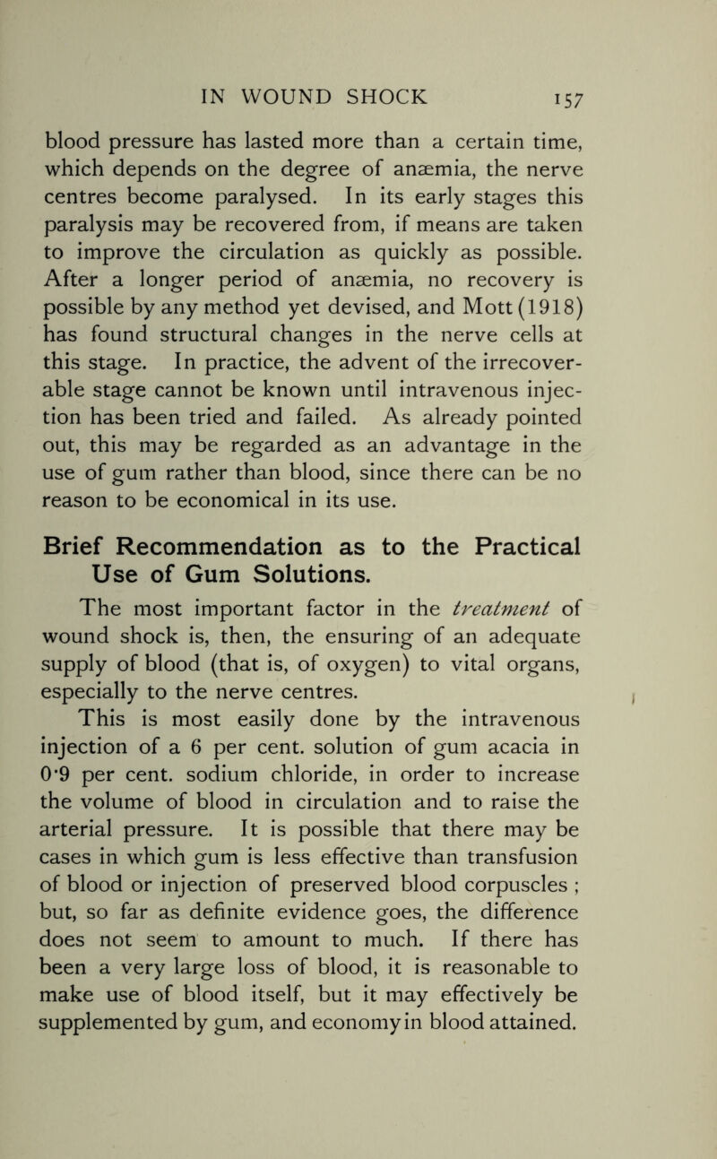 blood pressure has lasted more than a certain time, which depends on the degree of anaemia, the nerve centres become paralysed. In its early stages this paralysis may be recovered from, if means are taken to improve the circulation as quickly as possible. After a longer period of anaemia, no recovery is possible by any method yet devised, and Mott (1918) has found structural changes in the nerve cells at this stage. In practice, the advent of the irrecover¬ able stage cannot be known until intravenous injec¬ tion has been tried and failed. As already pointed out, this may be regarded as an advantage in the use of gum rather than blood, since there can be no reason to be economical in its use. Brief Recommendation as to the Practical Use of Gum Solutions. The most important factor in the treatment of wound shock is, then, the ensuring of an adequate supply of blood (that is, of oxygen) to vital organs, especially to the nerve centres. This is most easily done by the intravenous injection of a 6 per cent, solution of gum acacia in 0*9 per cent, sodium chloride, in order to increase the volume of blood in circulation and to raise the arterial pressure. It is possible that there may be cases in which gum is less effective than transfusion of blood or injection of preserved blood corpuscles ; but, so far as definite evidence goes, the difference does not seem to amount to much. If there has been a very large loss of blood, it is reasonable to make use of blood itself, but it may effectively be supplemented by gum, and economy in blood attained.