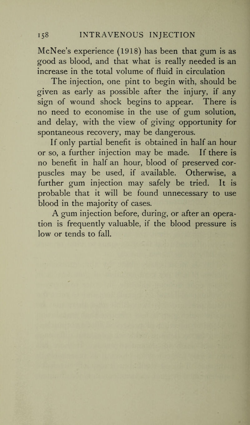 McNee’s experience (1918) has been that gum is as good as blood, and that what is really needed is an increase in the total volume of fluid in circulation The injection, one pint to begin with, should be given as early as possible after the injury, if any sign of wound shock begins to appear. There is no need to economise in the use of gum solution, and delay, with the view of giving opportunity for spontaneous recovery, may be dangerous. If only partial benefit is obtained in half an hour or so, a further injection may be made. If there is no benefit in half an hour, blood of preserved cor¬ puscles may be used, if available. Otherwise, a further gum injection may safely be tried. It is probable that it will be found unnecessary to use blood in the majority of cases. A gum injection before, during, or after an opera¬ tion is frequently valuable, if the blood pressure is low or tends to fall.