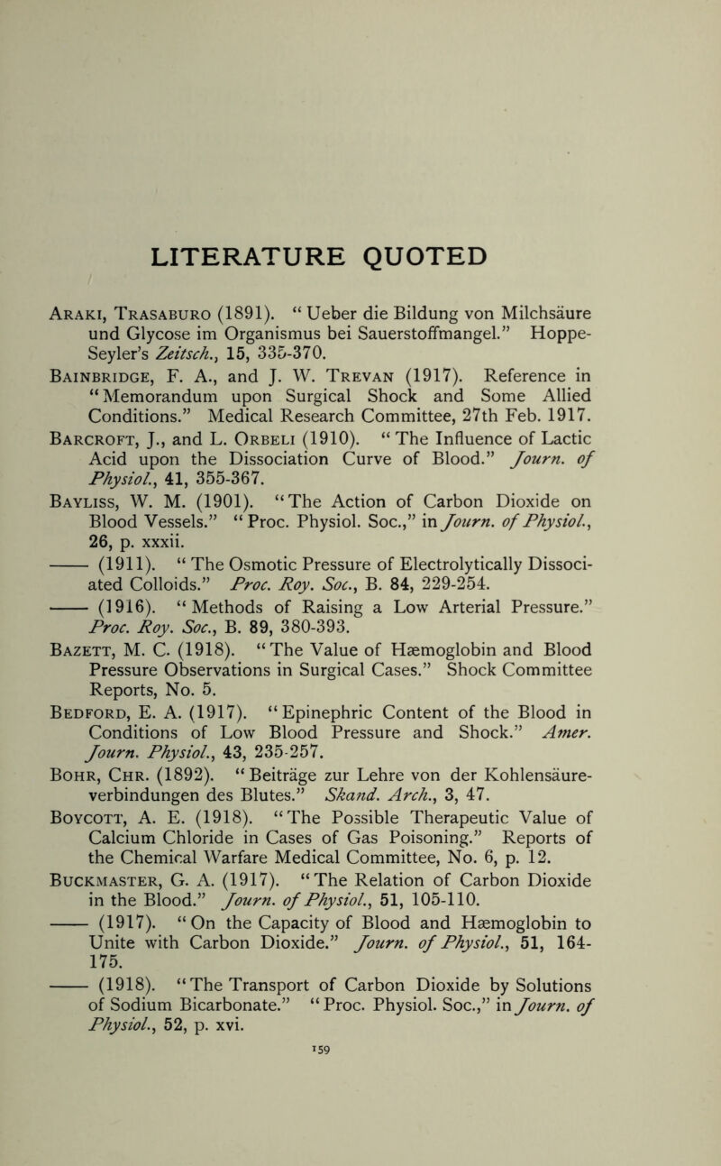 LITERATURE QUOTED Araki, Trasaburo (1891). “ Ueber die Bildung von Milchsaure und Glycose im Organismus bei Sauerstoffmangel.” Hoppe- Seyler’s Zeitsch., 15, 335-370. Bainbridge, F. A., and J. W. Trevan (1917). Reference in “ Memorandum upon Surgical Shock and Some Allied Conditions.” Medical Research Committee, 27th Feb. 1917. Barcroft, J., and L. Orbeli (1910). “ The Influence of Lactic Acid upon the Dissociation Curve of Blood.” Journ. of Physiol., 41, 355-367. Bayliss, W. M. (1901). “The Action of Carbon Dioxide on Blood Vessels.” “Proc. Physiol. Soc.,” in Journ. of Physiol., 26, p. xxxii. - (1911). “ The Osmotic Pressure of Electrolytically Dissoci¬ ated Colloids.” Proc. Roy. Soc., B. 84, 229-254. - (1916). “Methods of Raising a Low Arterial Pressure.” Proc. Roy. Soc., B. 89, 380-393. Bazett, M. C. (1918). “The Value of Haemoglobin and Blood Pressure Observations in Surgical Cases.” Shock Committee Reports, No. 5. Bedford, E. A. (1917). “Epinephric Content of the Blood in Conditions of Low Blood Pressure and Shock.” Amer. Journ. Physiol., 43, 235-257. Bohr, Chr. (1892). “Beitrage zur Lehre von der Kohlensaure- verbindungen des Blutes.” Skand. Arch., 3, 47. Boycott, A. E. (1918). “The Possible Therapeutic Value of Calcium Chloride in Cases of Gas Poisoning.” Reports of the Chemical Warfare Medical Committee, No. 6, p. 12. Buckmaster, G. A. (1917). “The Relation of Carbon Dioxide in the Blood.” Journ. of Physiol., 51, 105-110. - (1917). “On the Capacity of Blood and Haemoglobin to Unite with Carbon Dioxide.” Journ. of Physiol., 51, 164- 175. - (1918). “ The Transport of Carbon Dioxide by Solutions of Sodium Bicarbonate.” “ Proc. Physiol. Soc.,” in Journ. of Physiol., 52, p. xvi.