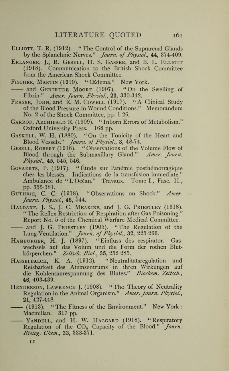Elliott, T. R. (1912). “The Control of the Suprarenal Glands by the Splanchnic Nerves.” Journ. of Physiol., 44, 374-409. Erlanger, J., R. Gesell, H. S. Gasser, and B. L. Elliott (1918). Communication to the British Shock Committee from the American Shock Committee. Fischer, Martin (1910). “(Edema.” New York. - and Gertrude Moore (1907). “On the Swelling of Fibrin.” Amer. Journ. Physiol., 20, 330-342. Fraser, John, and E. M. Cowell (1917). “A Clinical Study of the Blood Pressure in Wound Conditions.” Memorandum No. 2 of the Shock Committee, pp. 1-26. Garrod, Archibald E. (1909). “ Inborn Errors of Metabolism.” Oxford University Press. 168 pp. Gaskell, W. H. (1880). “On the Tonicity of the Heart and Blood Vessels.” Journ. of Physiol., 3, 48-74. Gesell, Robert (1918). “Observations of the Volume Flow of Blood through the Submaxillary Gland.” Amer. Journ. Physiol., 45, 545, 546. Govaerts, P. (1917). “Etude sur l’anemie posthemorragique chez les blesses. Indications de la transfusion immediate.” Ambulance de “L’Ocean.” Travaux. Tome I., Fasc. II., pp. 355-381. Guthrie, C. C. (1918). “Observations on Shock.” Amer Journ. Physiol'., 45, 544. Haldane, J. S., J. C. Meakins, and J. G. Priestley (1918). “ The Reflex Restriction of Respiration after Gas Poisoning.” Report No. 5 of the Chemical Warfare Medical Committee. - and J. G. Priestley (1905). “The Regulation of the Lung-Ventilation.” Journ. of Physiol., 32, 225-266. Hamburger, H. J. (1897). “Einfluss des respirator. Gas- wechsels auf das Volum und die Form der rothen Blut- korperchen.” Zeitsch. Biol., 35, 252-285. Hasselbalch, K. A. (1912). “ Neutralitatsregulation und Reizbarkeit des Atemzentrums in ihren Wirkungen auf die Kohlensaurespannung des Blutes.” Biochem. Zeitsch., 46, 403-439. Henderson, Lawrence J. (1908). “The Theory of Neutrality Regulation in the Animal Organism.” Amer. Journ. Physiol., 21, 427-448. - (1913). “The Fitness of the Environment.” New York: Macmillan. 317 pp. - Yandell, and H. W. Haggard (1918). “Respiratory Regulation of the C02 Capacity of the Blood.” Journ. Biolog. Chetn., 33, 333-371.