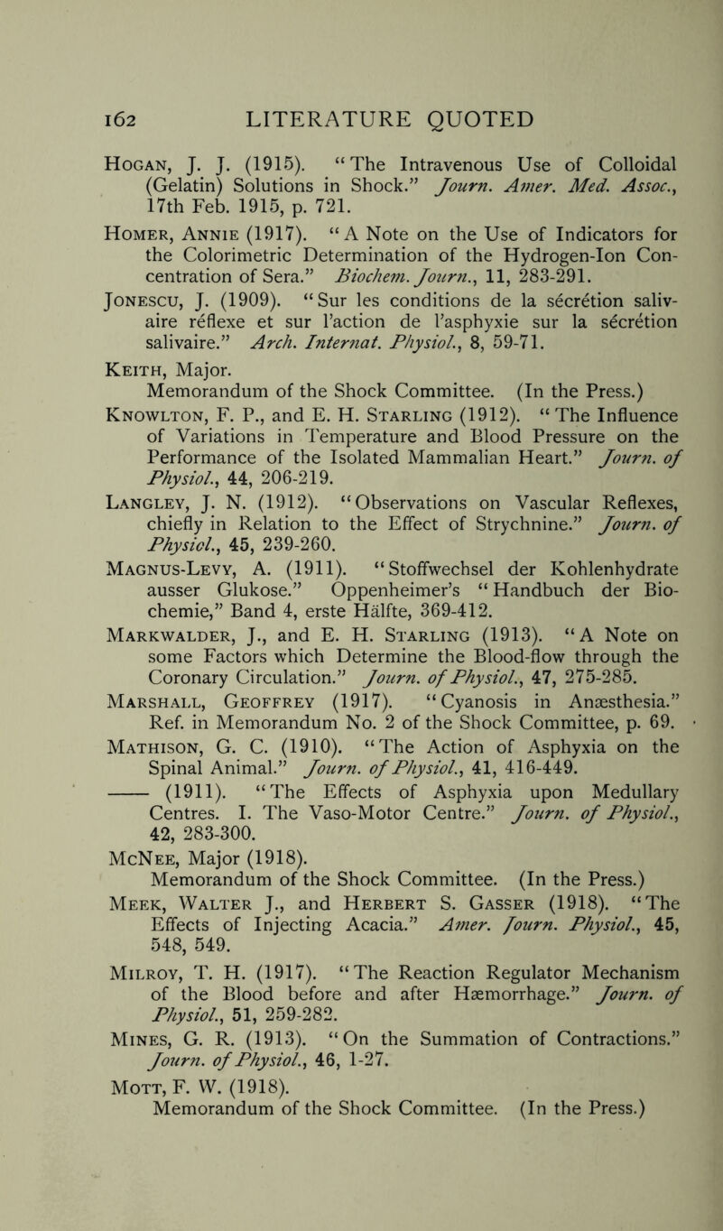 Hogan, J. J. (1915). “The Intravenous Use of Colloidal (Gelatin) Solutions in Shock.” Journ. Amer. Med. Assoc., 17th Feb. 1915, p. 721. Homer, Annie (1917). “A Note on the Use of Indicators for the Colorimetric Determination of the Hydrogen-Ion Con¬ centration of Sera.” Biochem. Journ., 11, 283-291. Jonescu, J. (1909). “Sur les conditions de la secretion saliv- aire reflexe et sur Taction de Fasphyxie sur la secretion salivaire.” Arch. Internat. Physiol., 8, 59-71. Keith, Major. Memorandum of the Shock Committee. (In the Press.) Knowlton, F. P., and E. H. Starling (1912). “The Influence of Variations in Temperature and Blood Pressure on the Performance of the Isolated Mammalian Heart.” Journ. of Physiol., 44, 206-219. Langley, J. N. (1912). “Observations on Vascular Reflexes, chiefly in Relation to the Effect of Strychnine.” Journ. of Physiol., 45, 239-260. Magnus-Levy, A. (1911). “Stoffwechsel der Kohlenhydrate ausser Glukose.” Oppenheimer’s “ Handbuch der Bio- chemie,” Band 4, erste Halfte, 369-412. Markwalder, J., and E. H. Starling (1913). “A Note on some Factors which Determine the Blood-flow through the Coronary Circulation.” Journ. of Physiol., 47, 275-285. Marshall, Geoffrey (1917). “Cyanosis in Anaesthesia.” Ref. in Memorandum No. 2 of the Shock Committee, p. 69. Mathison, G. C. (1910). “The Action of Asphyxia on the Spinal Animal.” Journ. of Physiol., 41, 416-449. - (1911). “The Effects of Asphyxia upon Medullary Centres. I. The Vaso-Motor Centre.” Journ. of Physiol., 42, 283-300. McNee, Major (1918). Memorandum of the Shock Committee. (In the Press.) Meek, Walter J., and Herbert S. Gasser (1918). “The Effects of Injecting Acacia.” Amer. fourn. Physiol., 45, 548, 549. Milroy, T. H. (1917). “The Reaction Regulator Mechanism of the Blood before and after Haemorrhage.” Journ. of Physiol., 51, 259-282. Mines, G. R. (1913). “On the Summation of Contractions.” Journ. of Physiol., 46, 1-27. Mott, F. W. (1918). Memorandum of the Shock Committee. (In the Press.)