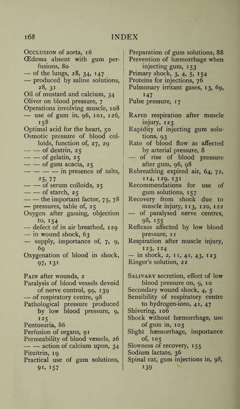 Occlusion of aorta, 16 (Edema absent with gum per¬ fusions, 80 — of the lungs, 28, 34, 147 — produced by saline solutions, 28, 31 Oil of mustard and calcium, 34 Oliver on blood pressure, 7 Operations involving muscle, 108 — use of gum in, 96, 101, 126, .r58 Optimal acid for the heart, 50 Osmotic pressure of blood col¬ loids, function of, 27, 29 -of dextrin, 25 -of gelatin, 25 -of gum acacia, 25 -in presence of salts, 25> 77 -of serum colloids, 25 -of starch, 25 -the important factor, 75, 78 — pressures, table of, 25 Oxygen after gassing, objection to, 154 — defect of in air breathed, 129 — in wound shock, 63 — supply, importance of, 7, 9, <59 Oxygenation of blood in shock, 97> 131 Pain after wounds, 2 Paralysis of blood vessels devoid of nerve control, 99, 139 — of respiratory centre, 98 Pathological pressure produced by low blood pressure, 9, I25. Pentosuria, 86 Perfusion of organs, 91 Permeability of blood vessels, 26 -action of calcium upon, 34 Pituitrin, 19 Practical use of gum solutions, 9i) i57 Preparation of gum solutions, 88 Prevention of haemorrhage when injecting gum, 153 Primary shock, 3, 4, 5, 154 Proteins for injections, 76 Pulmonary irritant gases, 13, 69, 147 Pulse pressure, 17 Rapid respiration after muscle injury, 123 Rapidity of injecting gum solu¬ tions, 93 Rate of blood flow as affected by arterial pressure, 8 — of rise of blood pressure after gum, 96, 98 Rebreathing expired air, 64, 72, 114, 129, 131 Recommendations for use of gum solutions, 157 Recovery from shock due to muscle injury, 113, 120, 122 — of paralysed nerve centres, 98.155 Reflexes affected by low blood pressure, n Respiration after muscle injury, 123, 124 — in shock, 2, n, 41, 43, 123 Ringer’s solution, 22 Salivary secretion, effect of low blood pressure on, 9, 10 Secondary wound shock, 4, 5 Sensibility of respiratory centre to hydrogen-ions, 41, 47 Shivering, 106 Shock without haemorrhage, use of gum in, 103 Slight haemorrhage, importance of, 105 Slowness of recovery, 155 Sodium lactate, 36 Spinal cat, gum injections in, 98, 139