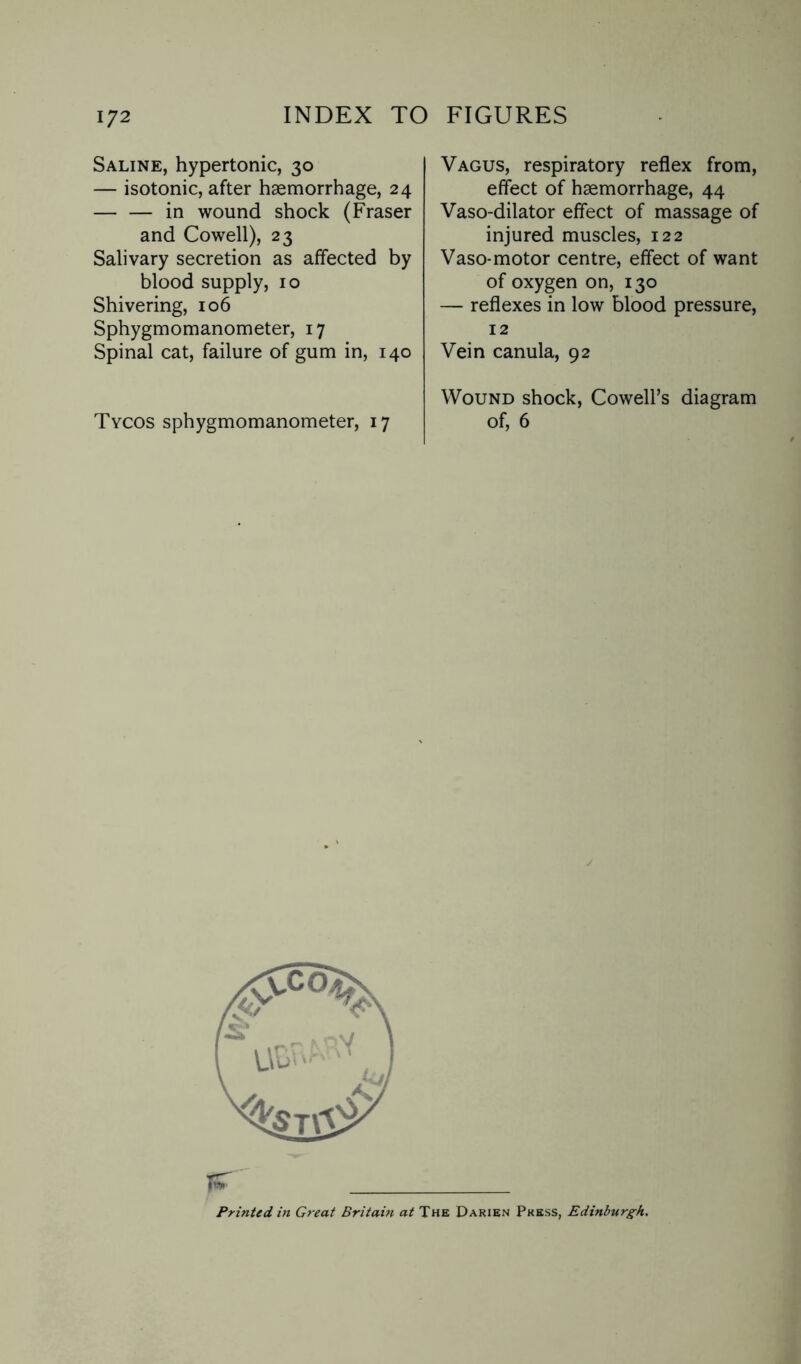 Saline, hypertonic, 30 — isotonic, after haemorrhage, 24 — — in wound shock (Fraser and Cowell), 23 Salivary secretion as affected by blood supply, 10 Shivering, 106 Sphygmomanometer, 17 Spinal cat, failure of gum in, 140 Tycos sphygmomanometer, 17 Vagus, respiratory reflex from, effect of haemorrhage, 44 Vaso-dilator effect of massage of injured muscles, 122 Vaso-motor centre, effect of want of oxygen on, 130 — reflexes in low blood pressure, 12 Vein canula, 92 Wound shock, Cowell’s diagram of, 6 Tsr _ Printed in Great Britain at The Darien Press, Edinburgh.