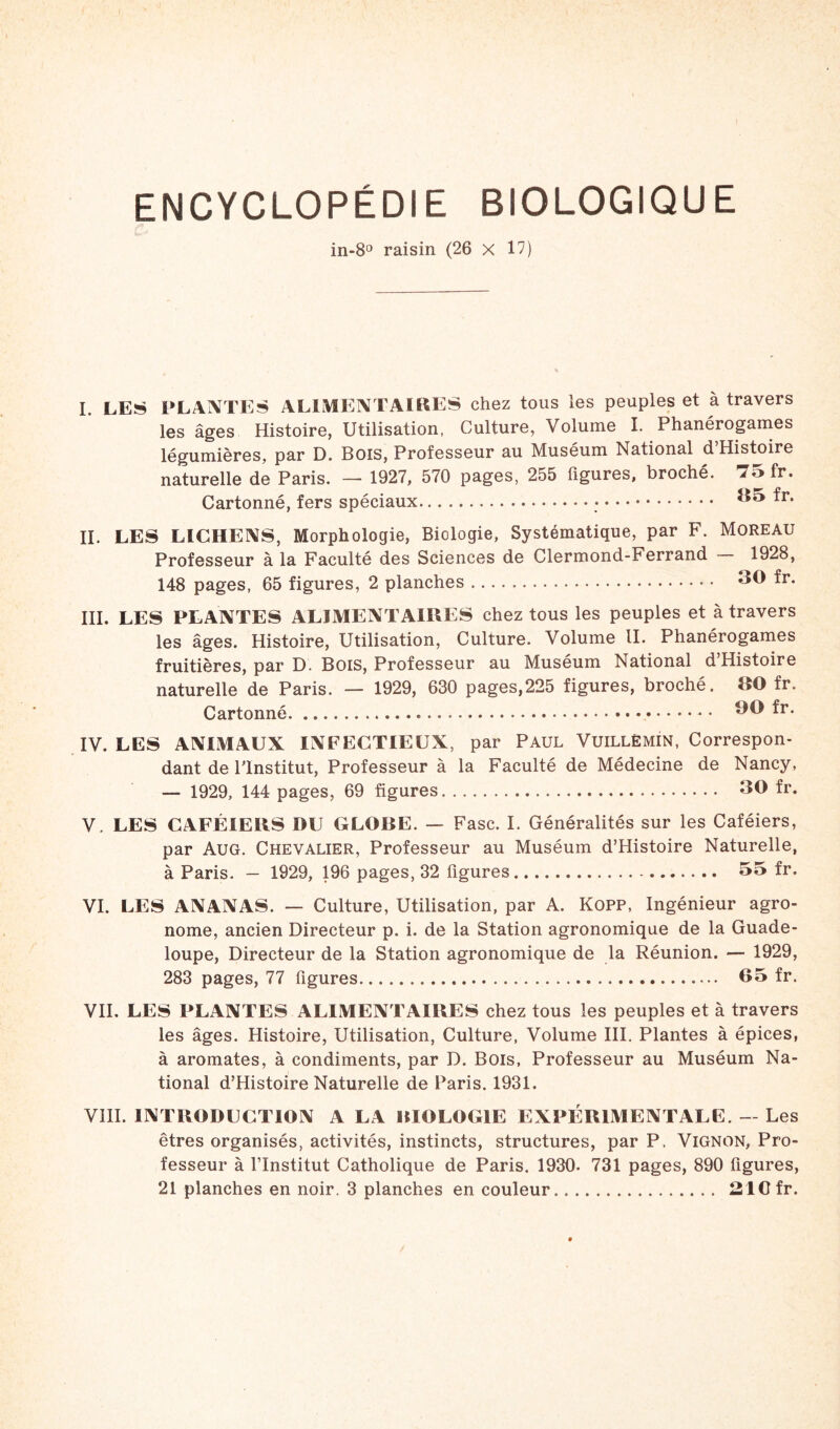 ENCYCLOPÉDIE BIOLOGIQUE in-8° raisin (26 x 17) I. LES PLANTES ALIMENTAIRES chez tous les peuples et à travers les âges Histoire, Utilisation, Culture, Volume I. Phanérogames légumières, par D. Bois, Professeur au Muséum National d’Histoire naturelle de Paris. — 1927, 570 pages, 255 figures, broché. 7o fr. Cartonné, fers spéciaux 35 ^r* IL LES LICHENS, Morphologie, Biologie, Systématique, par F. Moreau Professeur à la Faculté des Sciences de Clermond-Ferrand 1928, 148 pages, 65 figures, 2 planches * • 30 fr. III. LES PLANTES ALIMENTAIRES chez tous les peuples et à travers les âges. Histoire, Utilisation, Culture. Volume II. Phanérogames fruitières, par D. Bois, Professeur au Muséum National d Histoire naturelle de Paris. — 1929, 630 pages,225 figures, broché. 80 fr. Cartonné 90 fr. IV. LES ANIMAUX INFECTIEUX, par Paul Vuillëmin, Correspon- dant de l'Institut, Professeur à la Faculté de Médecine de Nancy, — 1929, 144 pages, 69 figures 30 fr. V. LES CAFÉIERS DU CLORE. — Fasc. I. Généralités sur les Caféiers, par AuG. Chevalier, Professeur au Muséum d’Histoire Naturelle, à Paris. — 1929, 196 pages, 32 figures 55 fr. VI. LES ANANAS. — Culture, Utilisation, par A. Kopp, Ingénieur agro- nome, ancien Directeur p. i. de la Station agronomique de la Guade- loupe, Directeur de la Station agronomique de la Réunion. — 1929, 283 pages, 77 figures 05 fr. VII. LES PLANTES ALIMENTAIRES chez tous les peuples et à travers les âges. Histoire, Utilisation, Culture, Volume III. Plantes à épices, à aromates, à condiments, par D. Bois, Professeur au Muséum Na- tional d’Histoire Naturelle de Paris. 1931. VIII. INTRODUCTION A LA RIOLOCIE EXPÉRIMENTALE. — Les êtres organisés, activités, instincts, structures, par P. Vignon, Pro- fesseur à l’Institut Catholique de Paris. 1930- 731 pages, 890 figures, 21 planches en noir. 3 planches en couleur 21Cfr.