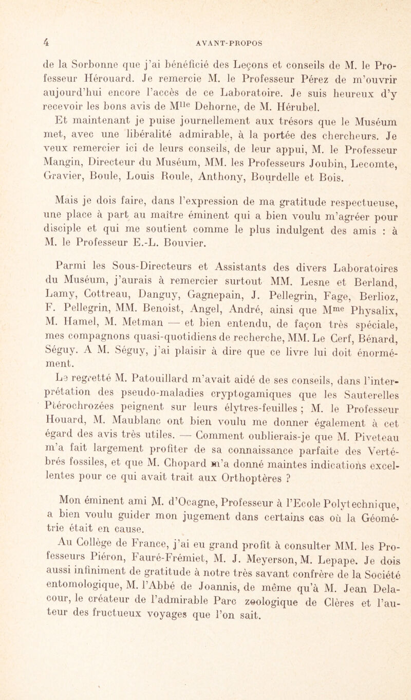 de la Sorbonne que j'ai bénéficié des Leçons et conseils de M. le Pro- fesseur Hérouard. Je remercie M. le Professeur Pérez de m’ouvrir aujourd’hui encore l’accès de ce Laboratoire. Je suis heureux d’y recevoir les bons avis de Mlle Dehorne, de M. Hérubel. Et maintenant je puise journellement aux trésors que le Muséum met, avec une libéralité admirable, à la portée des chercheurs. Je veux remercier ici de leurs conseils, de leur appui, M. le Professeur Mangin, Directeur du Muséum, MM. les Professeurs Joubin, Lecomte, Gravier, Boule, Louis Roule, Anthony, Bourdelle et Bois. Mais je dois faire, dans l’expression de ma gratitude respectueuse, une place à part au maître éminent qui a bien voulu m’agréer pour disciple et qui me soutient comme le plus indulgent des amis : à M. le Professeur E.-L. Bouvier. Parmi les Sous-Directeurs et Assistants des divers Laboratoires du Muséum, j’aurais à remercier surtout MM. Lesne et Berland, Lamy, Cottreau, Danguy, Gagnepain, J. Pellegrin, Fage, Berlioz, F. Pellegrin, MM. Benoist, Angel, André, ainsi que Mme Physalix, M. Hamel, M. Metman - et bien entendu, de façon très spéciale, mes compagnons quasi-quotidiens de recherche, MM. Le Cerf, Bénard, Séguy. A M. Séguy, j’ai plaisir à dire que ce livre lui doit énormé- ment. Le regretté M. Patouillard m’avait aidé de ses conseils, dans l’inter- prétation des pseudo-maladies cryptogamiques que les Sauterelles Pcérochrozées peignent sur leurs élytres-feuilles ; M. le Professeur Houard, M. Maublanc ont bien voulu me donner également à cet égai d des avis très utiles. Comment oublierais-je que M. Piveteau m a fait largement profiter de sa connaissance parfaite des Verté- brés fossiles, et que M. Chopard m’a donné maintes indications excel- lentes pour ce qui avait trait aux Orthoptères ? Mon éminent ami M. d’Ocagne, Professeur à l’Ecole Polytechnique, a bien voulu guider mon jugement dans certains cas où la Géomé- trie était en cause. Au Collège de France, j’ai eu grand profit à consulter MM. les Pro- fesseurs Piéron, Fauré-Frémiet, M. J. Meyerson, M. Lepape. Je dois aussi infiniment de gratitude à notre très savant confrère de la Société entomologique, M. l’Abbé de Joannis, de même qu a M. Jean Dela- ooor, le créateur de l’admirable Parc zoologique de Clères et l’au- teur des fructueux voyages que l’on sait.